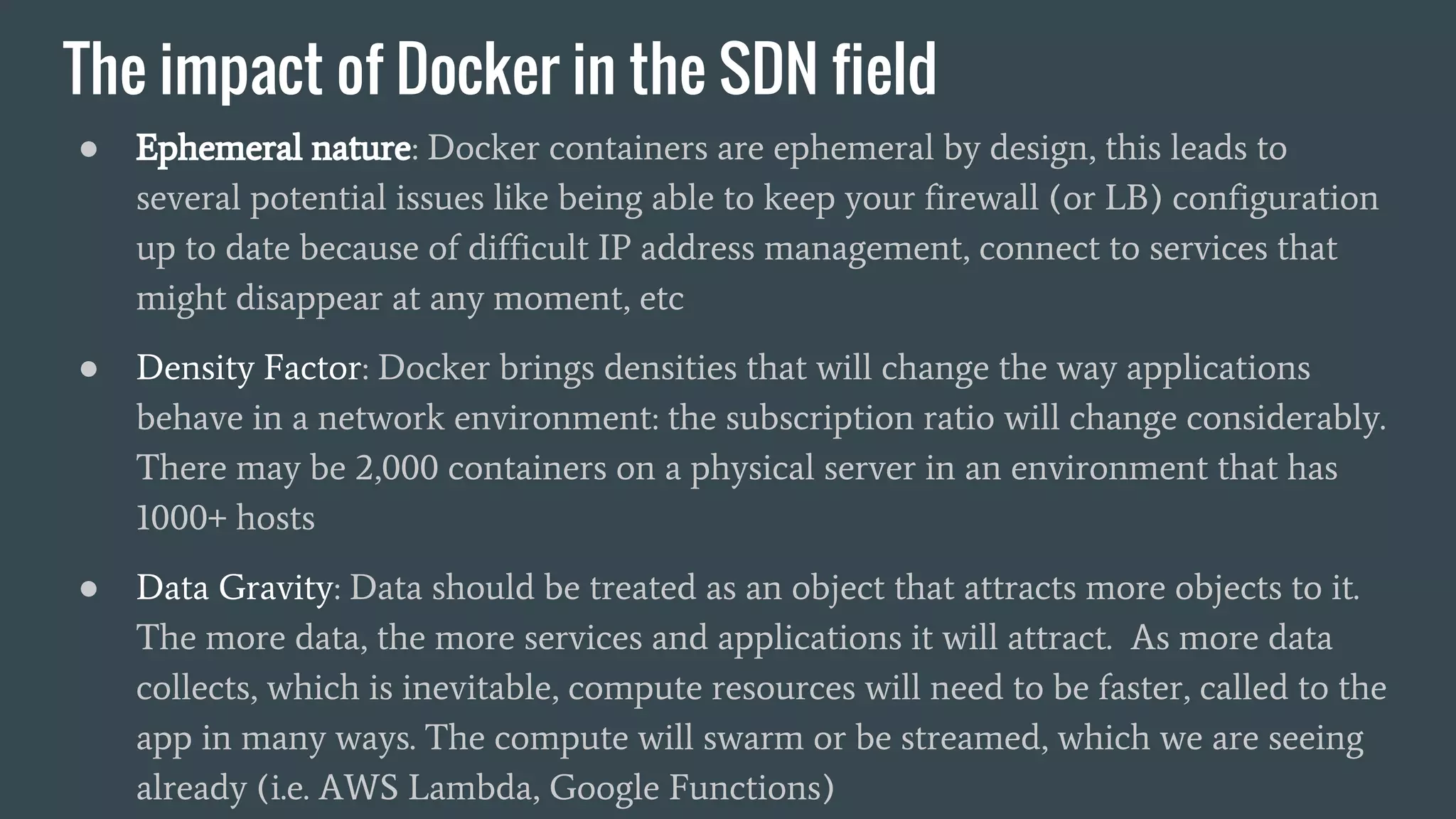 The impact of Docker in the SDN field
● Ephemeral nature: Docker containers are ephemeral by design, this leads to
several potential issues like being able to keep your firewall (or LB) configuration
up to date because of difficult IP address management, connect to services that
might disappear at any moment, etc
● Density Factor: Docker brings densities that will change the way applications
behave in a network environment: the subscription ratio will change considerably.
There may be 2,000 containers on a physical server in an environment that has
1000+ hosts
● Data Gravity: Data should be treated as an object that attracts more objects to it.
The more data, the more services and applications it will attract. As more data
collects, which is inevitable, compute resources will need to be faster, called to the
app in many ways. The compute will swarm or be streamed, which we are seeing
already (i.e. AWS Lambda, Google Functions)
 