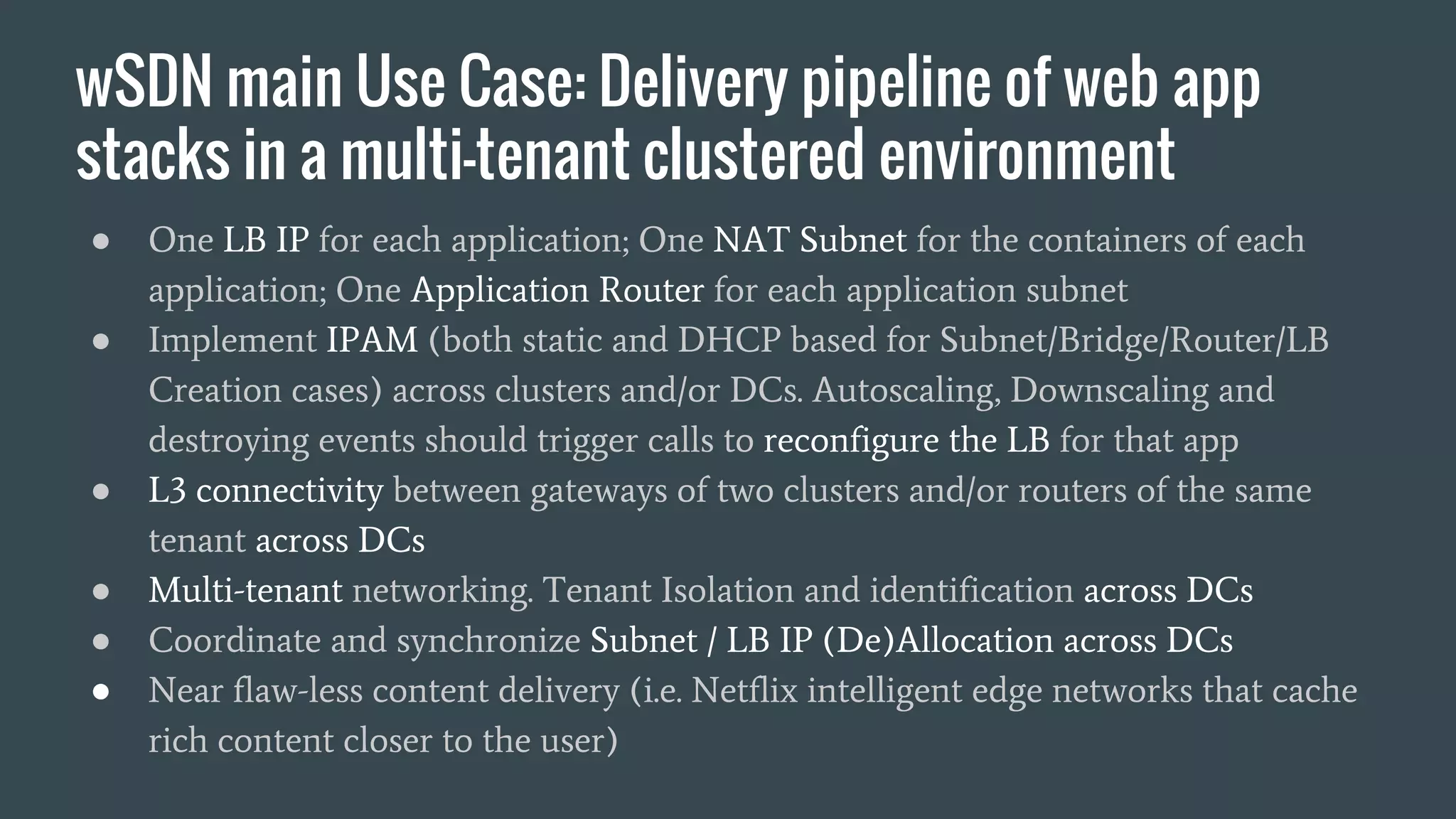 wSDN main Use Case: Delivery pipeline of web app
stacks in a multi-tenant clustered environment
● One LB IP for each application; One NAT Subnet for the containers of each
application; One Application Router for each application subnet
● Implement IPAM (both static and DHCP based for Subnet/Bridge/Router/LB
Creation cases) across clusters and/or DCs. Autoscaling, Downscaling and
destroying events should trigger calls to reconfigure the LB for that app
● L3 connectivity between gateways of two clusters and/or routers of the same
tenant across DCs
● Multi-tenant networking. Tenant Isolation and identification across DCs
● Coordinate and synchronize Subnet / LB IP (De)Allocation across DCs
● Near flaw-less content delivery (i.e. Netflix intelligent edge networks that cache
rich content closer to the user)
 