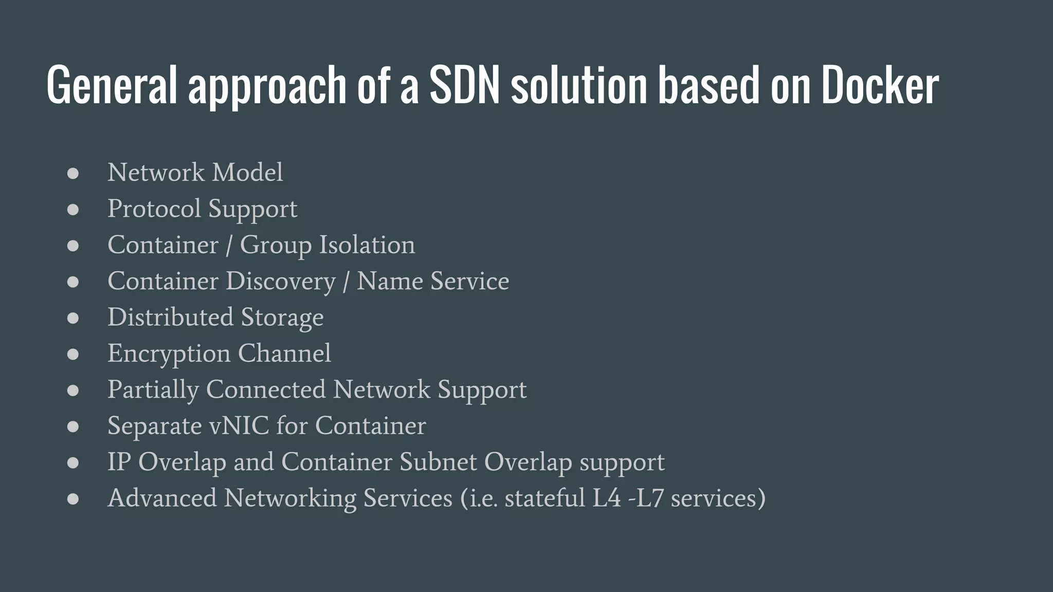 General approach of a SDN solution based on Docker
● Network Model
● Protocol Support
● Container / Group Isolation
● Container Discovery / Name Service
● Distributed Storage
● Encryption Channel
● Partially Connected Network Support
● Separate vNIC for Container
● IP Overlap and Container Subnet Overlap support
● Advanced Networking Services (i.e. stateful L4 -L7 services)
 