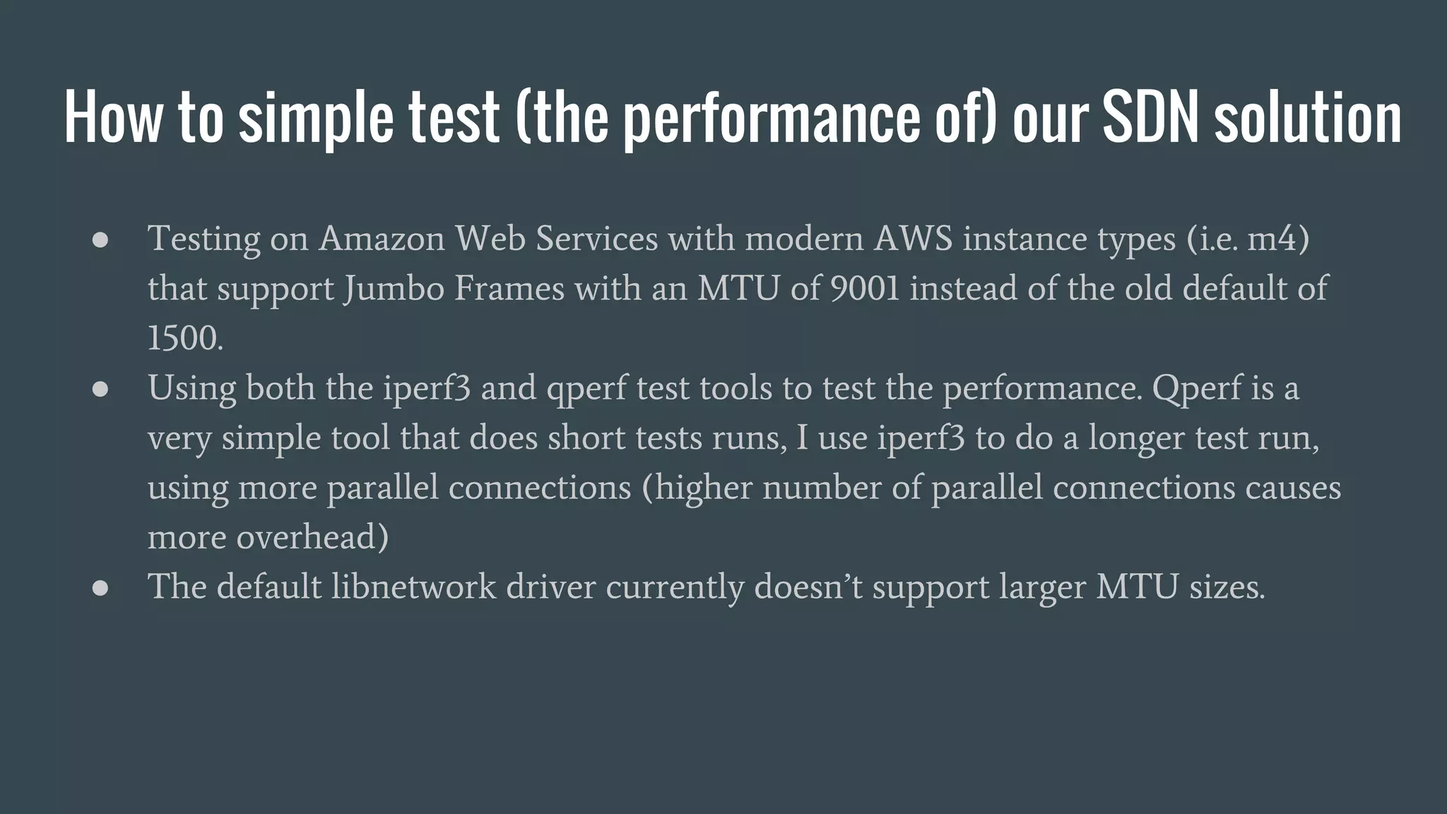 How to simple test (the performance of) our SDN solution
● Testing on Amazon Web Services with modern AWS instance types (i.e. m4)
that support Jumbo Frames with an MTU of 9001 instead of the old default of
1500.
● Using both the iperf3 and qperf test tools to test the performance. Qperf is a
very simple tool that does short tests runs, I use iperf3 to do a longer test run,
using more parallel connections (higher number of parallel connections causes
more overhead)
● The default libnetwork driver currently doesn’t support larger MTU sizes.
 