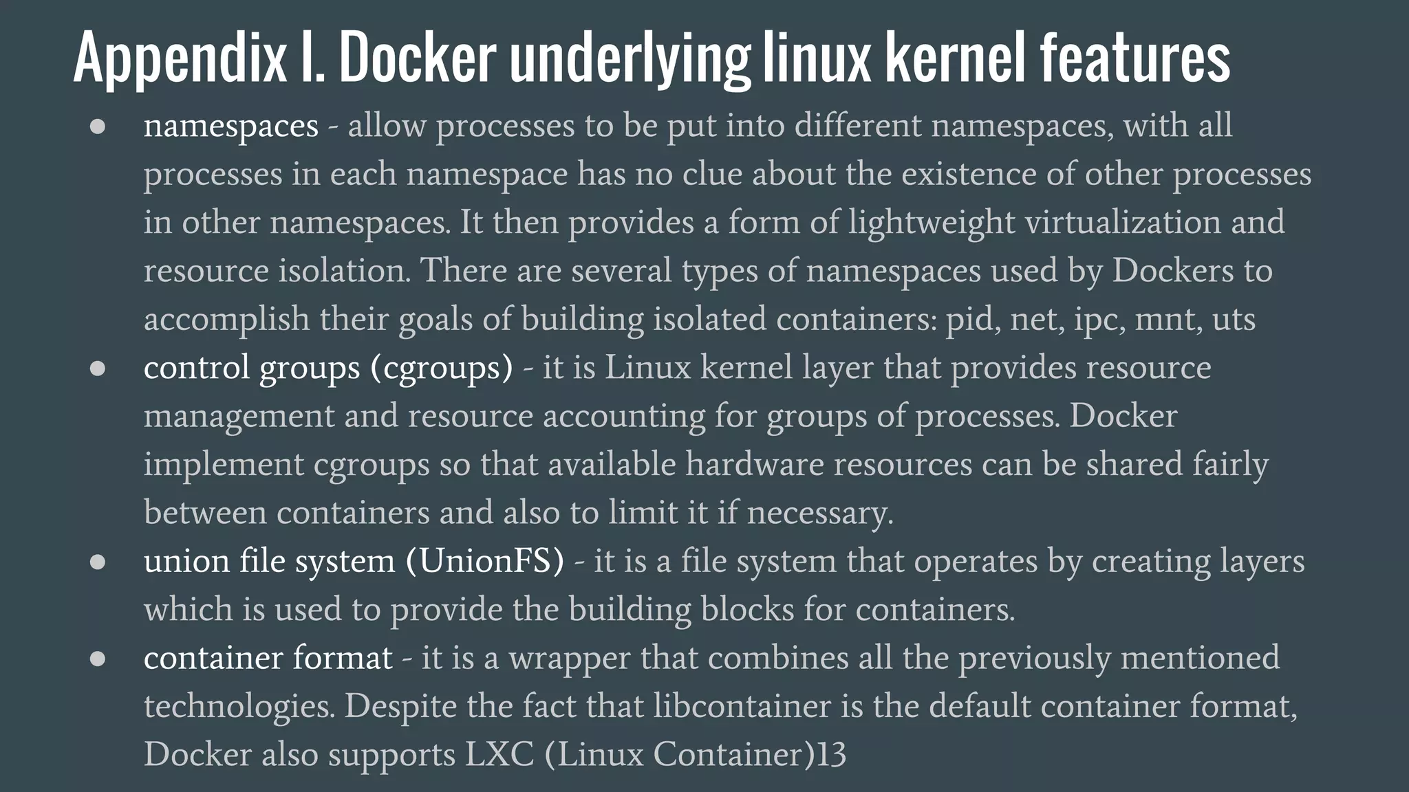 Appendix I. Docker underlying linux kernel features
● namespaces - allow processes to be put into different namespaces, with all
processes in each namespace has no clue about the existence of other processes
in other namespaces. It then provides a form of lightweight virtualization and
resource isolation. There are several types of namespaces used by Dockers to
accomplish their goals of building isolated containers: pid, net, ipc, mnt, uts
● control groups (cgroups) - it is Linux kernel layer that provides resource
management and resource accounting for groups of processes. Docker
implement cgroups so that available hardware resources can be shared fairly
between containers and also to limit it if necessary.
● union file system (UnionFS) - it is a file system that operates by creating layers
which is used to provide the building blocks for containers.
● container format - it is a wrapper that combines all the previously mentioned
technologies. Despite the fact that libcontainer is the default container format,
Docker also supports LXC (Linux Container)13
 