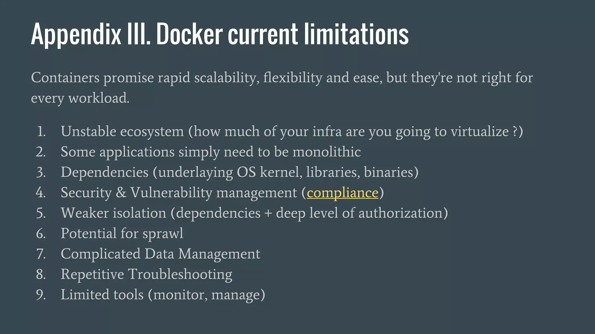 Appendix III. Docker current limitations
Containers promise rapid scalability, flexibility and ease, but they're not right for
every workload.
1. Unstable ecosystem (how much of your infra are you going to virtualize ?)
2. Some applications simply need to be monolithic
3. Dependencies (underlaying OS kernel, libraries, binaries)
4. Security & Vulnerability management (compliance)
5. Weaker isolation (dependencies + deep level of authorization)
6. Potential for sprawl
7. Complicated Data Management
8. Repetitive Troubleshooting
9. Limited tools (monitor, manage)
 