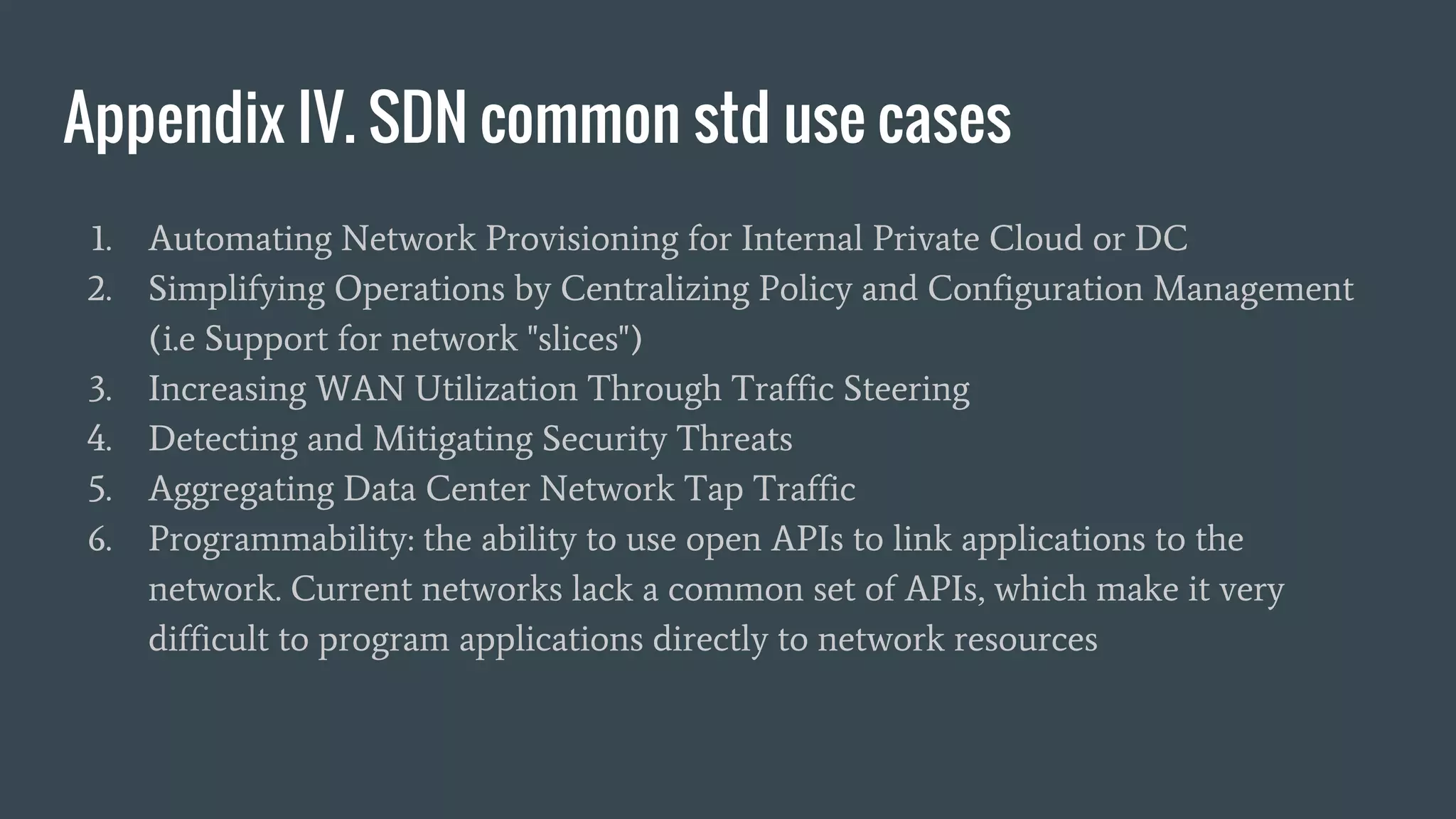 Appendix IV. SDN common std use cases
1. Automating Network Provisioning for Internal Private Cloud or DC
2. Simplifying Operations by Centralizing Policy and Configuration Management
(i.e Support for network "slices")
3. Increasing WAN Utilization Through Traffic Steering
4. Detecting and Mitigating Security Threats
5. Aggregating Data Center Network Tap Traffic
6. Programmability: the ability to use open APIs to link applications to the
network. Current networks lack a common set of APIs, which make it very
difficult to program applications directly to network resources
 