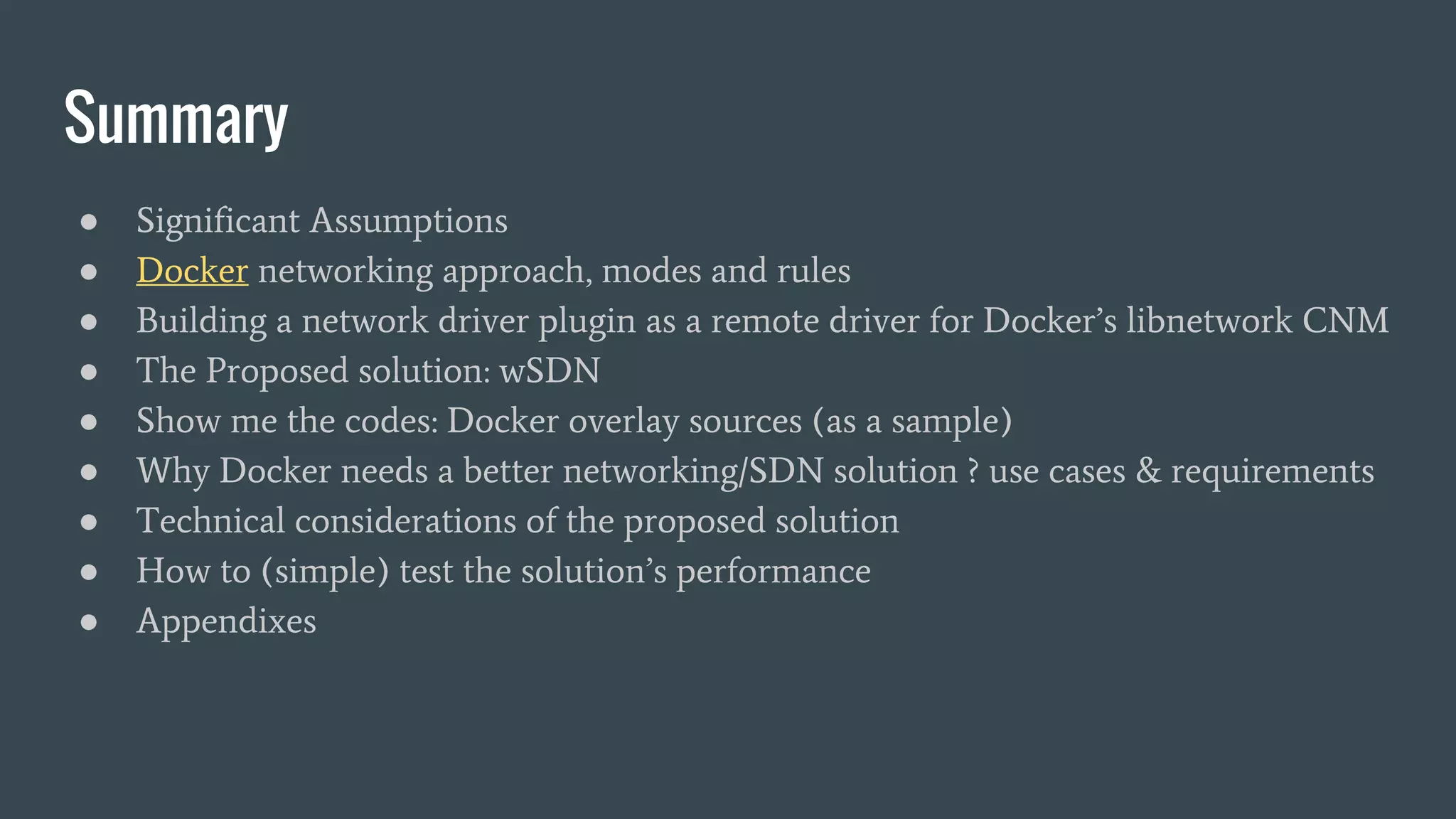 Summary
● Significant Assumptions
● Docker networking approach, modes and rules
● Building a network driver plugin as a remote driver for Docker’s libnetwork CNM
● The Proposed solution: wSDN
● Show me the codes: Docker overlay sources (as a sample)
● Why Docker needs a better networking/SDN solution ? use cases & requirements
● Technical considerations of the proposed solution
● How to (simple) test the solution’s performance
● Appendixes
 