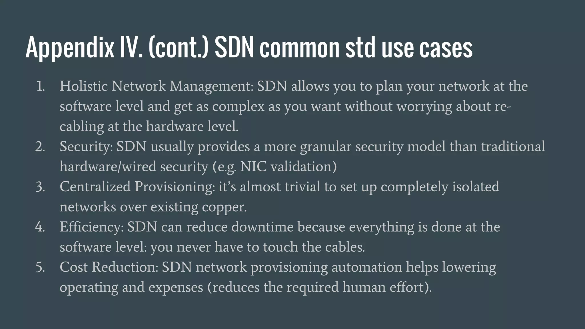 Appendix IV. (cont.) SDN common std use cases
1. Holistic Network Management: SDN allows you to plan your network at the
software level and get as complex as you want without worrying about re-
cabling at the hardware level.
2. Security: SDN usually provides a more granular security model than traditional
hardware/wired security (e.g. NIC validation)
3. Centralized Provisioning: it’s almost trivial to set up completely isolated
networks over existing copper.
4. Efficiency: SDN can reduce downtime because everything is done at the
software level: you never have to touch the cables.
5. Cost Reduction: SDN network provisioning automation helps lowering
operating and expenses (reduces the required human effort).
 