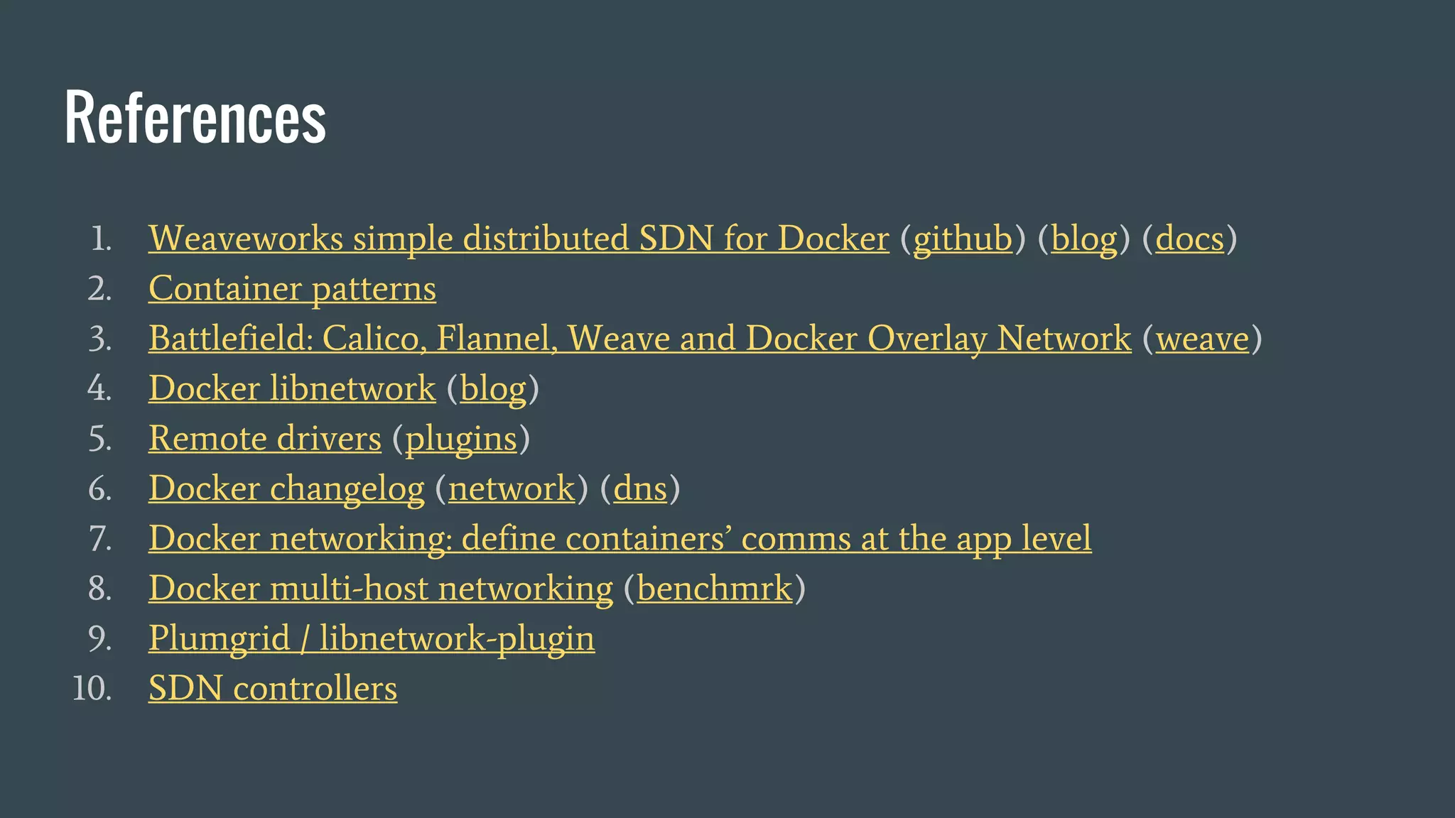 References
1. Weaveworks simple distributed SDN for Docker (github) (blog) (docs)
2. Container patterns
3. Battlefield: Calico, Flannel, Weave and Docker Overlay Network (weave)
4. Docker libnetwork (blog)
5. Remote drivers (plugins)
6. Docker changelog (network) (dns)
7. Docker networking: define containers’ comms at the app level
8. Docker multi-host networking (benchmrk)
9. Plumgrid / libnetwork-plugin
10. SDN controllers
 