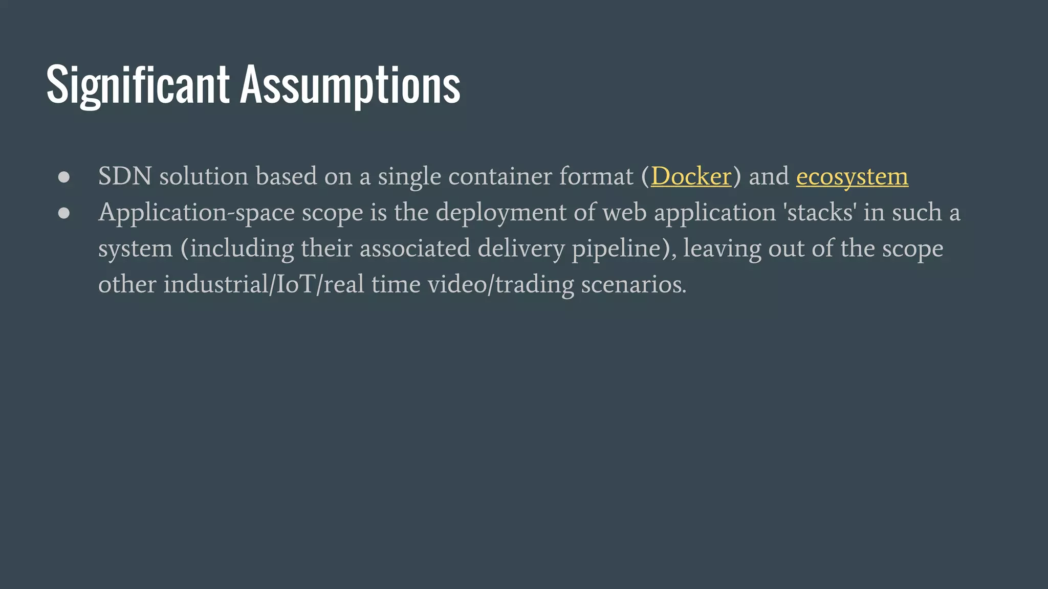 Significant Assumptions
● SDN solution based on a single container format (Docker) and ecosystem
● Application-space scope is the deployment of web application 'stacks' in such a
system (including their associated delivery pipeline), leaving out of the scope
other industrial/IoT/real time video/trading scenarios.
 
