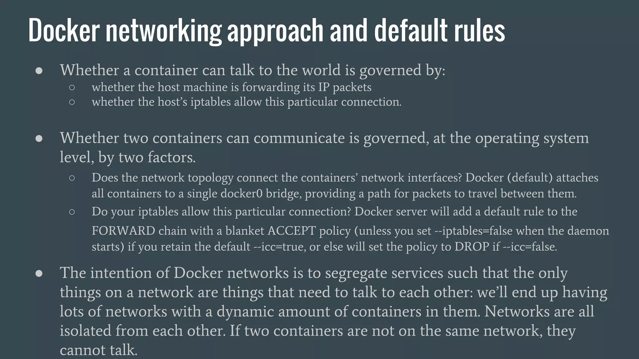 Docker networking approach and default rules
● Whether a container can talk to the world is governed by:
○ whether the host machine is forwarding its IP packets
○ whether the host’s iptables allow this particular connection.
● Whether two containers can communicate is governed, at the operating system
level, by two factors.
○ Does the network topology connect the containers’ network interfaces? Docker (default) attaches
all containers to a single docker0 bridge, providing a path for packets to travel between them.
○ Do your iptables allow this particular connection? Docker server will add a default rule to the
FORWARD chain with a blanket ACCEPT policy (unless you set --iptables=false when the daemon
starts) if you retain the default --icc=true, or else will set the policy to DROP if --icc=false.
● The intention of Docker networks is to segregate services such that the only
things on a network are things that need to talk to each other: we’ll end up having
lots of networks with a dynamic amount of containers in them. Networks are all
isolated from each other. If two containers are not on the same network, they
cannot talk.
 