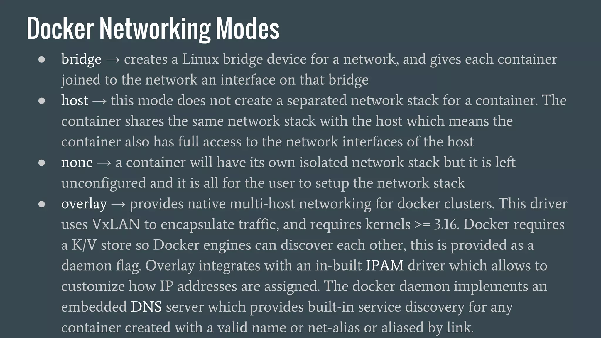 Docker Networking Modes
● bridge → creates a Linux bridge device for a network, and gives each container
joined to the network an interface on that bridge
● host → this mode does not create a separated network stack for a container. The
container shares the same network stack with the host which means the
container also has full access to the network interfaces of the host
● none → a container will have its own isolated network stack but it is left
unconfigured and it is all for the user to setup the network stack
● overlay → provides native multi-host networking for docker clusters. This driver
uses VxLAN to encapsulate traffic, and requires kernels >= 3.16. Docker requires
a K/V store so Docker engines can discover each other, this is provided as a
daemon flag. Overlay integrates with an in-built IPAM driver which allows to
customize how IP addresses are assigned. The docker daemon implements an
embedded DNS server which provides built-in service discovery for any
container created with a valid name or net-alias or aliased by link.
 