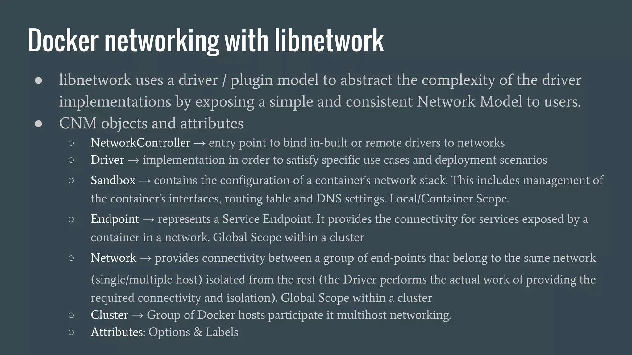 Docker networking with libnetwork
● libnetwork uses a driver / plugin model to abstract the complexity of the driver
implementations by exposing a simple and consistent Network Model to users.
● CNM objects and attributes
○ NetworkController → entry point to bind in-built or remote drivers to networks
○ Driver → implementation in order to satisfy specific use cases and deployment scenarios
○ Sandbox → contains the configuration of a container's network stack. This includes management of
the container's interfaces, routing table and DNS settings. Local/Container Scope.
○ Endpoint → represents a Service Endpoint. It provides the connectivity for services exposed by a
container in a network. Global Scope within a cluster
○ Network → provides connectivity between a group of end-points that belong to the same network
(single/multiple host) isolated from the rest (the Driver performs the actual work of providing the
required connectivity and isolation). Global Scope within a cluster
○ Cluster → Group of Docker hosts participate it multihost networking.
○ Attributes: Options & Labels
 