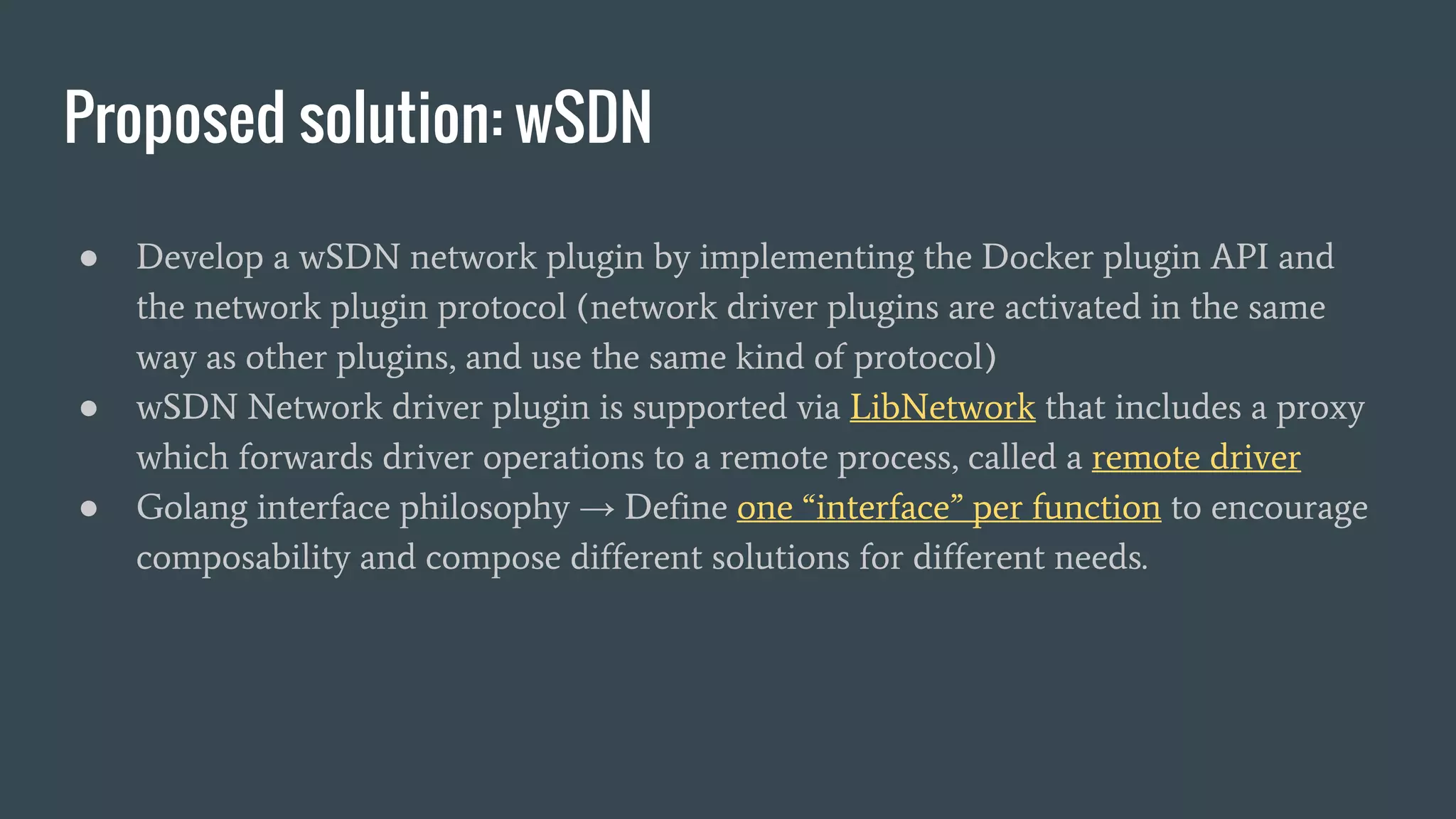 Proposed solution: wSDN
● Develop a wSDN network plugin by implementing the Docker plugin API and
the network plugin protocol (network driver plugins are activated in the same
way as other plugins, and use the same kind of protocol)
● wSDN Network driver plugin is supported via LibNetwork that includes a proxy
which forwards driver operations to a remote process, called a remote driver
● Golang interface philosophy → Define one “interface” per function to encourage
composability and compose different solutions for different needs.
 