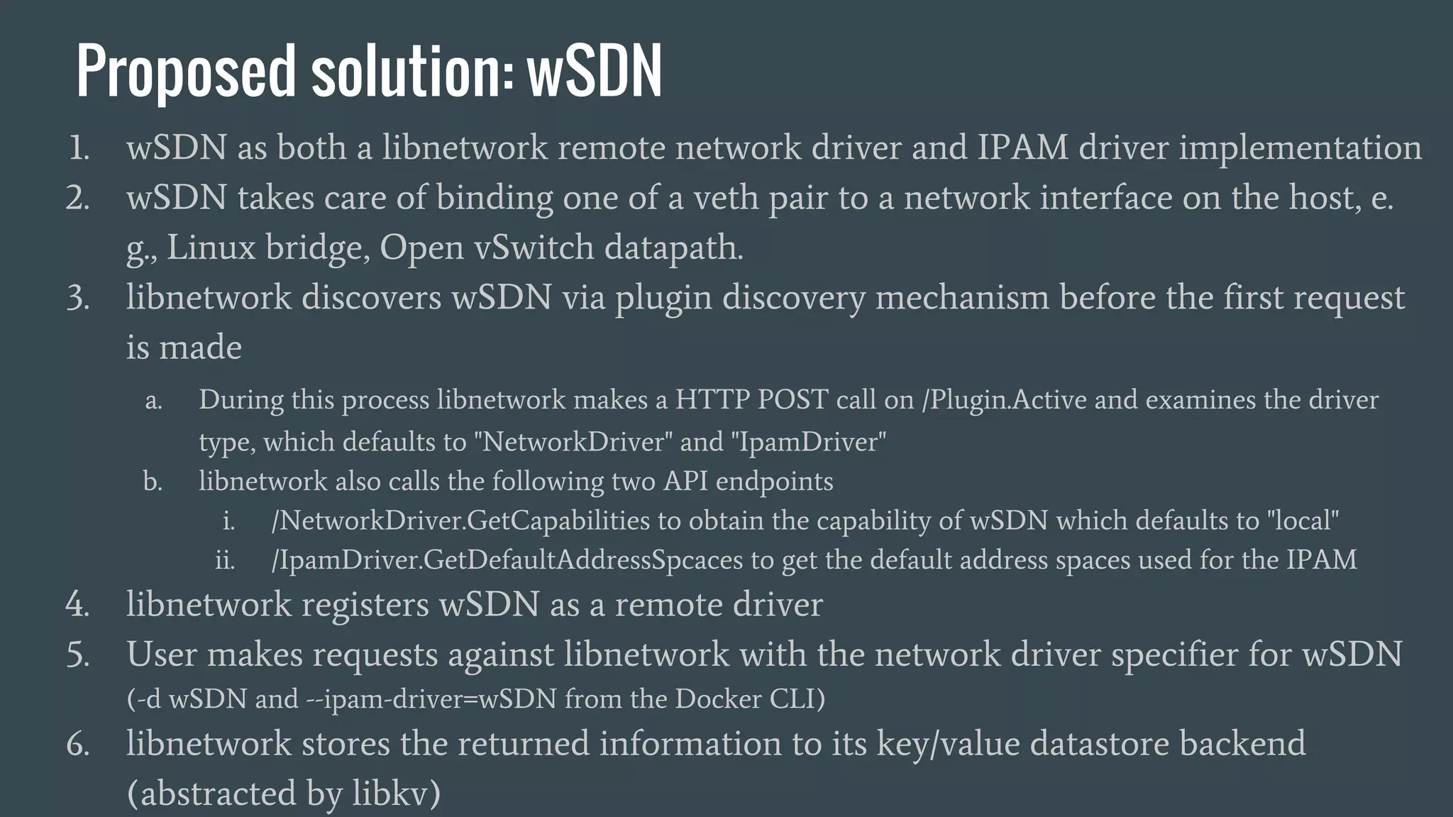 Proposed solution: wSDN
1. wSDN as both a libnetwork remote network driver and IPAM driver implementation
2. wSDN takes care of binding one of a veth pair to a network interface on the host, e.
g., Linux bridge, Open vSwitch datapath.
3. libnetwork discovers wSDN via plugin discovery mechanism before the first request
is made
a. During this process libnetwork makes a HTTP POST call on /Plugin.Active and examines the driver
type, which defaults to "NetworkDriver" and "IpamDriver"
b. libnetwork also calls the following two API endpoints
i. /NetworkDriver.GetCapabilities to obtain the capability of wSDN which defaults to "local"
ii. /IpamDriver.GetDefaultAddressSpcaces to get the default address spaces used for the IPAM
4. libnetwork registers wSDN as a remote driver
5. User makes requests against libnetwork with the network driver specifier for wSDN
(-d wSDN and --ipam-driver=wSDN from the Docker CLI)
6. libnetwork stores the returned information to its key/value datastore backend
(abstracted by libkv)
 