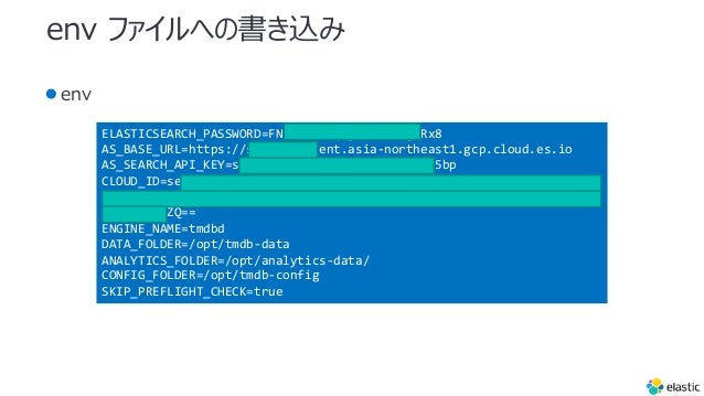 env եؤΕz
env
ELASTICSEARCH_PASSWORD=FNRJAZefYqDjnsA82OsgLRx8
AS_BASE_URL=https://search-ui.ent.asia-northeast1.gcp.cloud.es.io
AS_SEARCH_API_KEY=search-xmi5wgxb4gmahbg4eyoin5bp
CLOUD_ID=search_ui:YXNpYS1ub3J0aGVhc3QxLmdjcC5jbG91ZC5lcy5pbyQ2NjQ3NT
E1ZDExNjE0YWJmOWFjMGYxZWY3NjViNWVmYiQ0NWE2ZDdlM2Y4NDM0NDEyOGQ3MGFhNzE
1ODYzOTdjZQ==
ENGINE_NAME=tmdbd
DATA_FOLDER=/opt/tmdb-data
ANALYTICS_FOLDER=/opt/analytics-data/
CONFIG_FOLDER=/opt/tmdb-config
SKIP_PREFLIGHT_CHECK=true
 