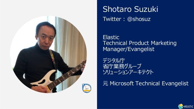 Elastic
Technical Product Marketing
Manager/Evangelist
ǥ
ʡؘIե`
`󥢩`ƥ
Ԫ Microsoft Technical Evangelist
Twitter : @shosuz
Shotaro Suzuki
 