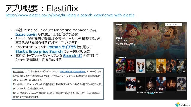 ץҪ?Elastiflix
Elastiflix ϡ󥿩`ͥåȥ`ө`ǩ`٩` The Movie Database TMDB
_Ƥǩ`ʹ? Web ٩`Υ``󥿩`եṩܿդΥӥǥ
ȥ`ߥ󥰥`ӥǤ
Elastiflix ϡElastic Cloud ˸{줿 TMDB ǩ`Υǥåԩ`ǩ`
ꤹᥫ˥ṩޤ
줿ڥꥨ󥹤ṩ뤿ˡԓǩ`ˌ롢?ѥե`ޥ󥹤ܛ
ȥܤˤޤ
https://www.elastic.co/jp/blog/building-a-search-experience-with-elastic
?  Principal Product Marketing Manager Ǥ
Issac Levin ɤӛ֥ǹ_
? Elastic _kߤNʗ`򘋺B?
뤨?B餹륨ɥĩ`ɤΥǥ
? Enterprise Search Python 饤֥ʹ?
Elastic Enterprise Search ˥ǩ`ȡz
? oϤΥ`ץ󥽩`ĩ`Ǥ Search UI ʹ?
React ¤ UI ɤ
 