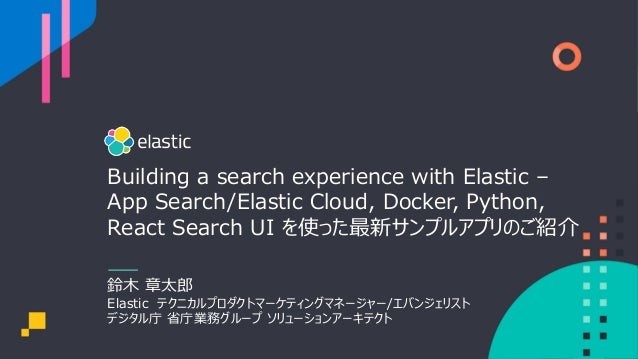 Building a search experience with Elastic –
App Search/Elastic Cloud, Docker, Python,
React Search UI を使った最新サンプルアプリのご紹介
鈴⽊ 章太郎
Elastic テクニカルプロダクトマーケティングマネージャー/エバンジェリスト
デジタル庁 省庁業務グループ ソリューションアーキテクト
 