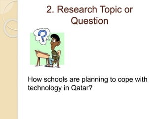 2. Research Topic or 
Question 
How schools are planning to cope with 
technology in Qatar? 
 
