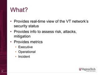 8
What?
• Provides real-time view of the VT network’s
security status
• Provides info to assess risk, attacks,
mitigation
• Provides metrics
• Executive
• Operational
• Incident
 