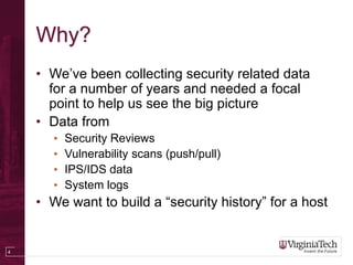 4
Why?
• We’ve been collecting security related data
for a number of years and needed a focal
point to help us see the big picture
• Data from
• Security Reviews
• Vulnerability scans (push/pull)
• IPS/IDS data
• System logs
• We want to build a “security history” for a host
 