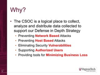 5
Why?
• The CSOC is a logical place to collect,
analyze and distribute data collected to
support our Defense in Depth Strategy
• Preventing Network Based Attacks
• Preventing Host Based Attacks
• Eliminating Security Vulnerabilities
• Supporting Authorized Users
• Providing tools for Minimizing Business Loss
 