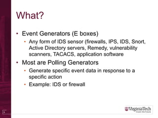 9
What?
• Event Generators (E boxes)
• Any form of IDS sensor (firewalls, IPS, IDS, Snort,
Active Directory servers, Remedy, vulnerability
scanners, TACACS, application software
• Most are Polling Generators
• Generate specific event data in response to a
specific action
• Example: IDS or firewall
 