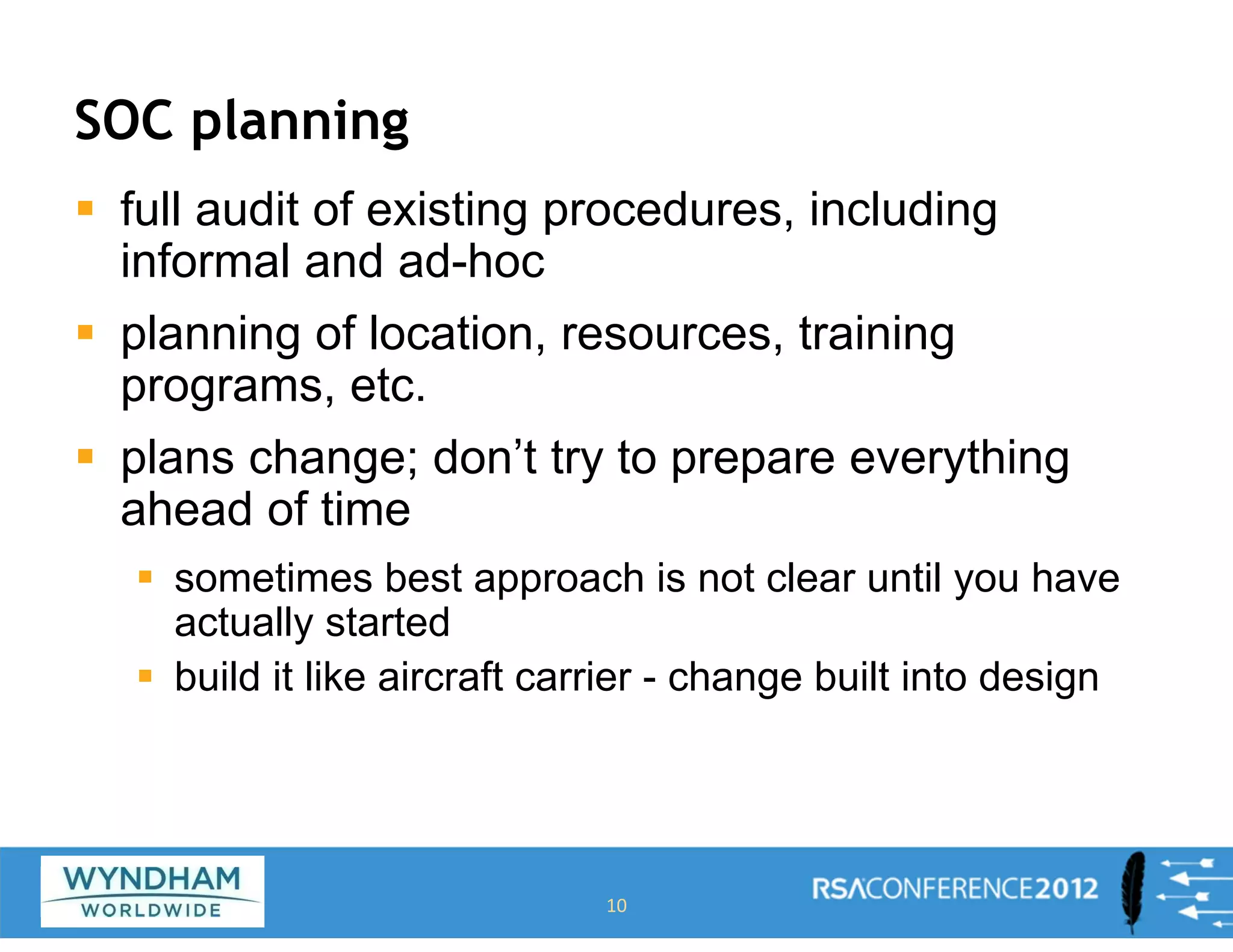 SOC planning
ƒ full audit of existing procedures, including
informal and ad-hoc
ƒ planning of location, resources, training
programs, etc.
ƒ plans change; don’t try to prepare everything
ahead of time
ƒ sometimes best approach is not clear until you have
actually started
ƒ build it like aircraft carrier - change built into design
10
 