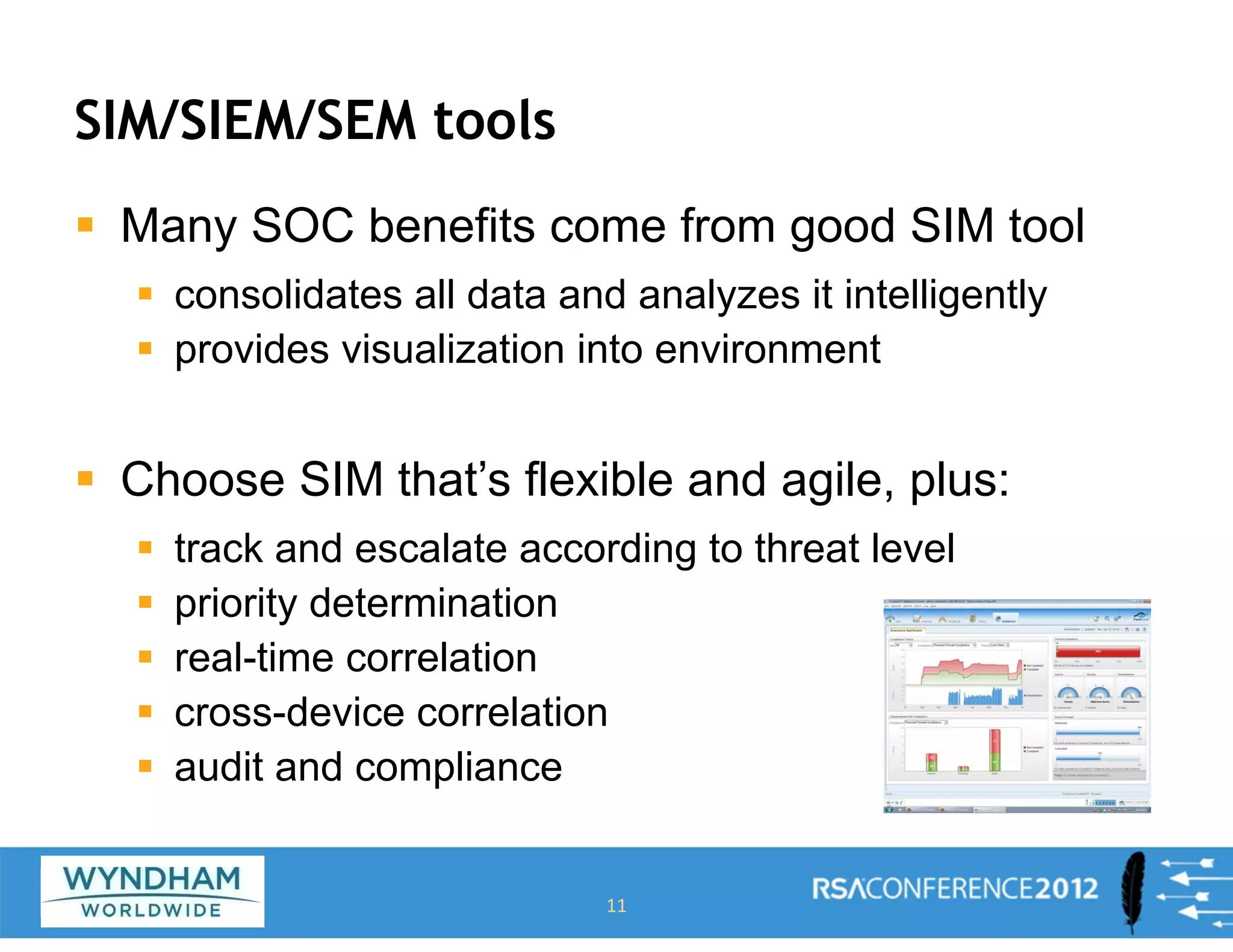 SIM/SIEM/SEM tools
ƒ Many SOC benefits come from good SIM tool
ƒ consolidates all data and analyzes it intelligently
ƒ provides visualization into environment
ƒ Choose SIM that’s flexible and agile, plus:
ƒ track and escalate according to threat level
ƒ priority determination
ƒ real-time correlation
ƒ cross-device correlation
ƒ audit and compliance
11
 
