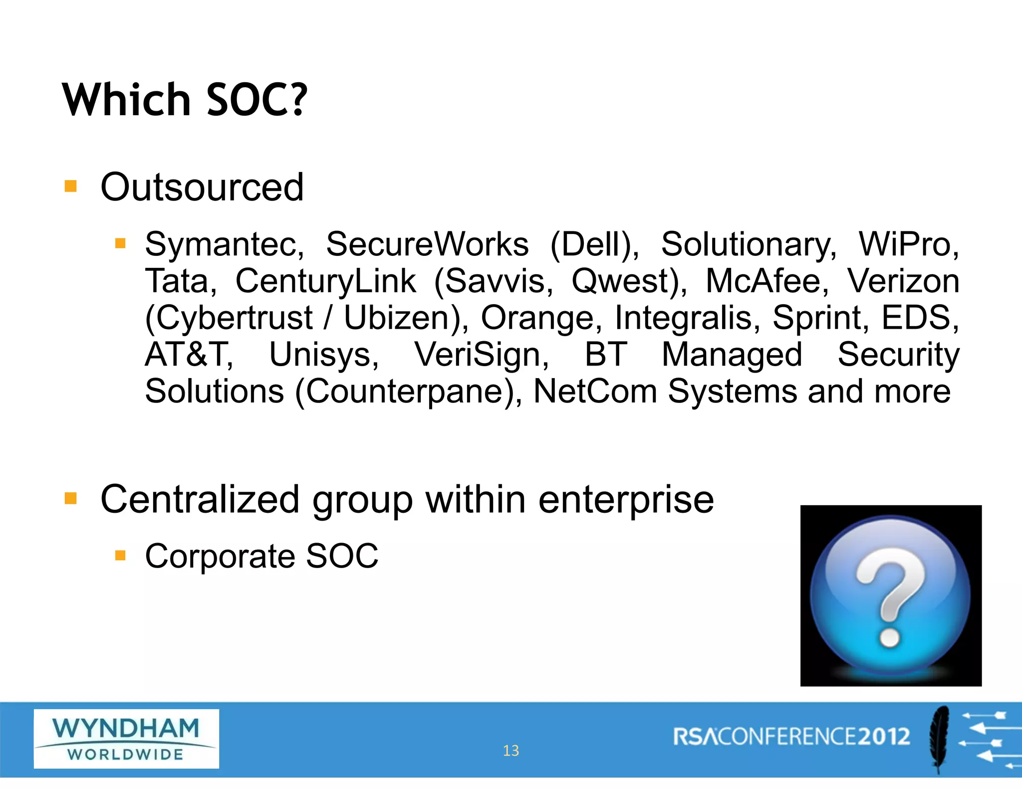 Which SOC?
ƒ Outsourced
ƒ Symantec, SecureWorks (Dell), Solutionary, WiPro,
Tata, CenturyLink (Savvis, Qwest), McAfee, Verizon
(Cybertrust / Ubizen), Orange, Integralis, Sprint, EDS,
AT&T, Unisys, VeriSign, BT Managed Security
Solutions (Counterpane), NetCom Systems and more
ƒ Centralized group within enterprise
ƒ Corporate SOC
13
 