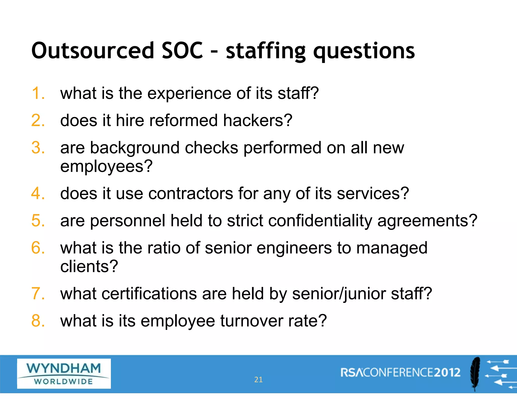 Outsourced SOC – staffing questions
1. what is the experience of its staff?
2. does it hire reformed hackers?
3. are background checks performed on all new
employees?
4. does it use contractors for any of its services?
5. are personnel held to strict confidentiality agreements?
6. what is the ratio of senior engineers to managed
clients?
7. what certifications are held by senior/junior staff?
8. what is its employee turnover rate?
21
 
