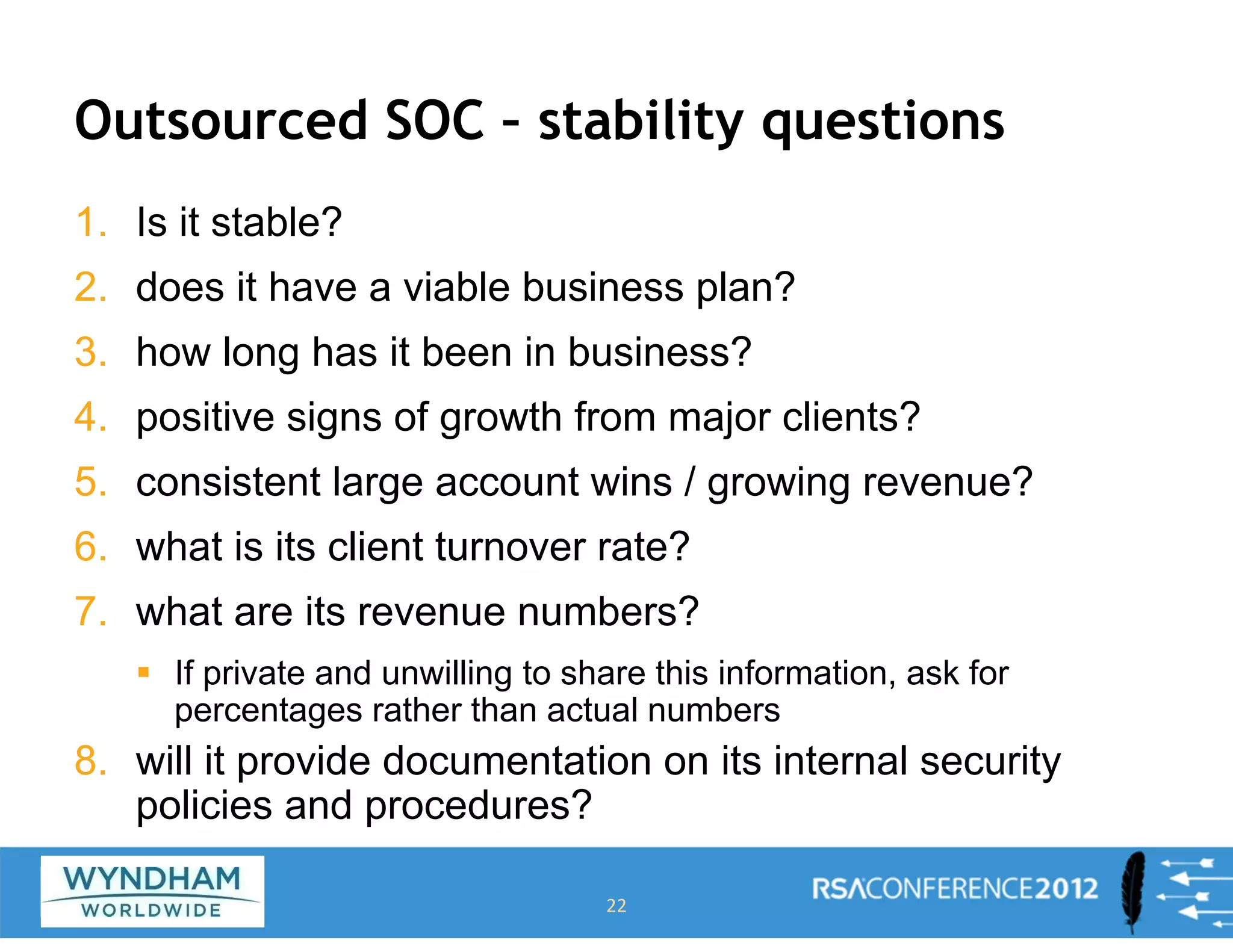 Outsourced SOC – stability questions
1. Is it stable?
2. does it have a viable business plan?
3. how long has it been in business?
4. positive signs of growth from major clients?
5. consistent large account wins / growing revenue?
6. what is its client turnover rate?
7. what are its revenue numbers?
ƒ If private and unwilling to share this information, ask for
percentages rather than actual numbers
8. will it provide documentation on its internal security
policies and procedures?
22
 