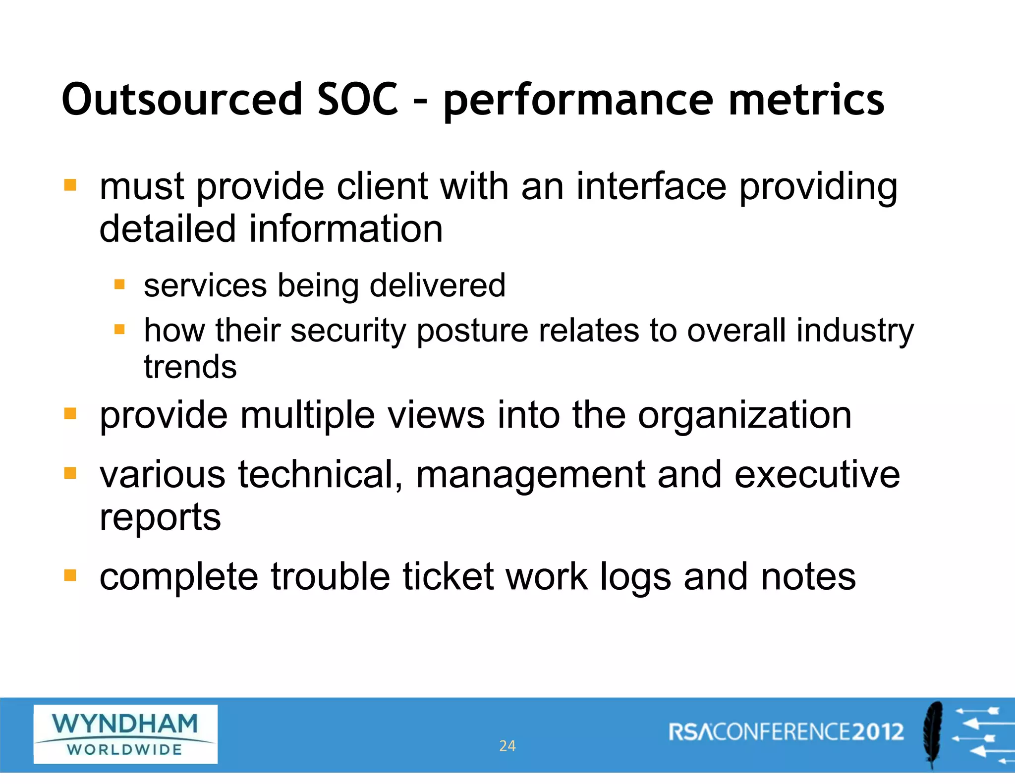 Outsourced SOC – performance metrics
ƒ must provide client with an interface providing
detailed information
ƒ services being delivered
ƒ how their security posture relates to overall industry
trends
ƒ provide multiple views into the organization
ƒ various technical, management and executive
reports
ƒ complete trouble ticket work logs and notes
24
 