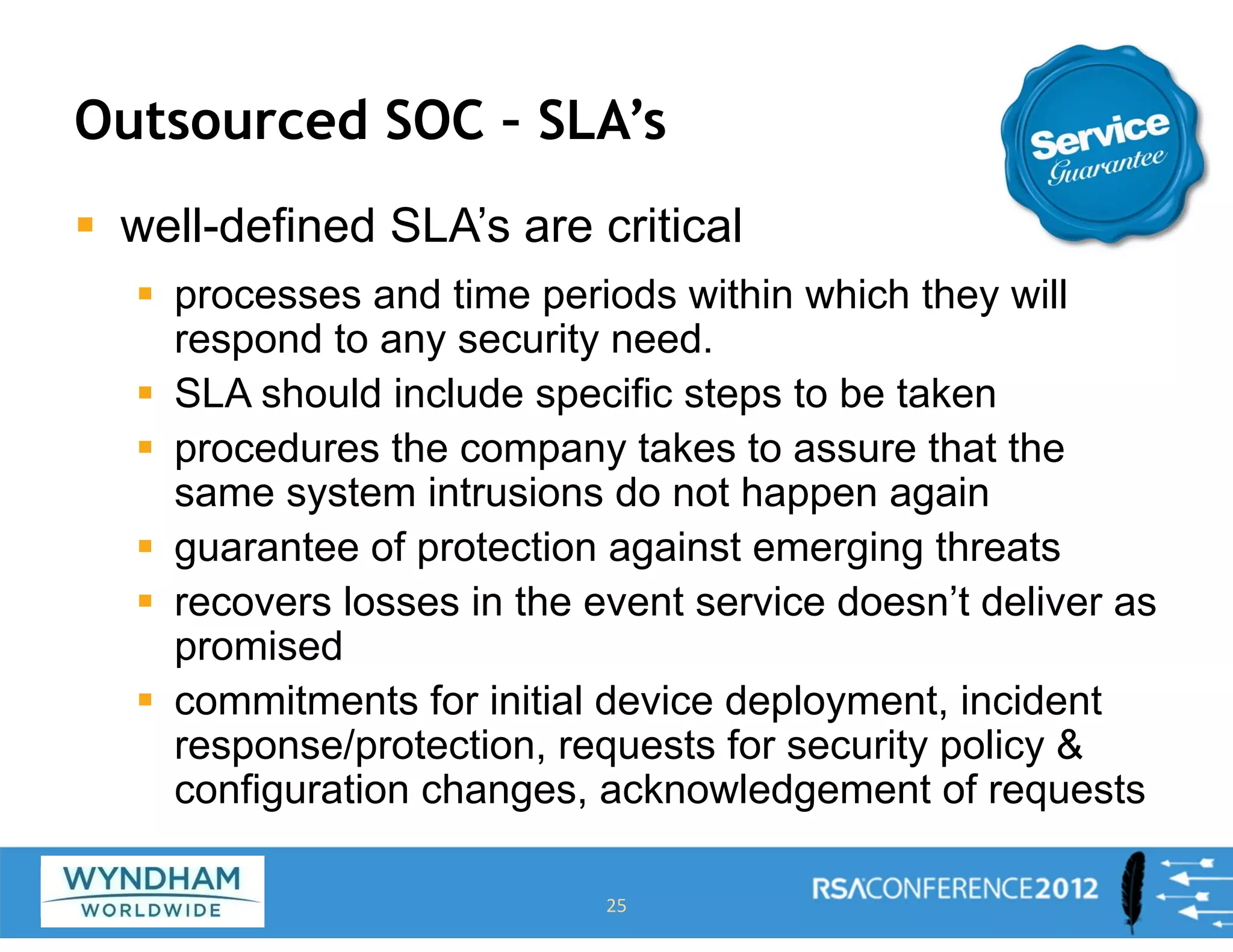 Outsourced SOC – SLA’s
ƒ well-defined SLA’s are critical
ƒ processes and time periods within which they will
respond to any security need.
ƒ SLA should include specific steps to be taken
ƒ procedures the company takes to assure that the
same system intrusions do not happen again
ƒ guarantee of protection against emerging threats
ƒ recovers losses in the event service doesn’t deliver as
promised
ƒ commitments for initial device deployment, incident
response/protection, requests for security policy &
configuration changes, acknowledgement of requests
25
 