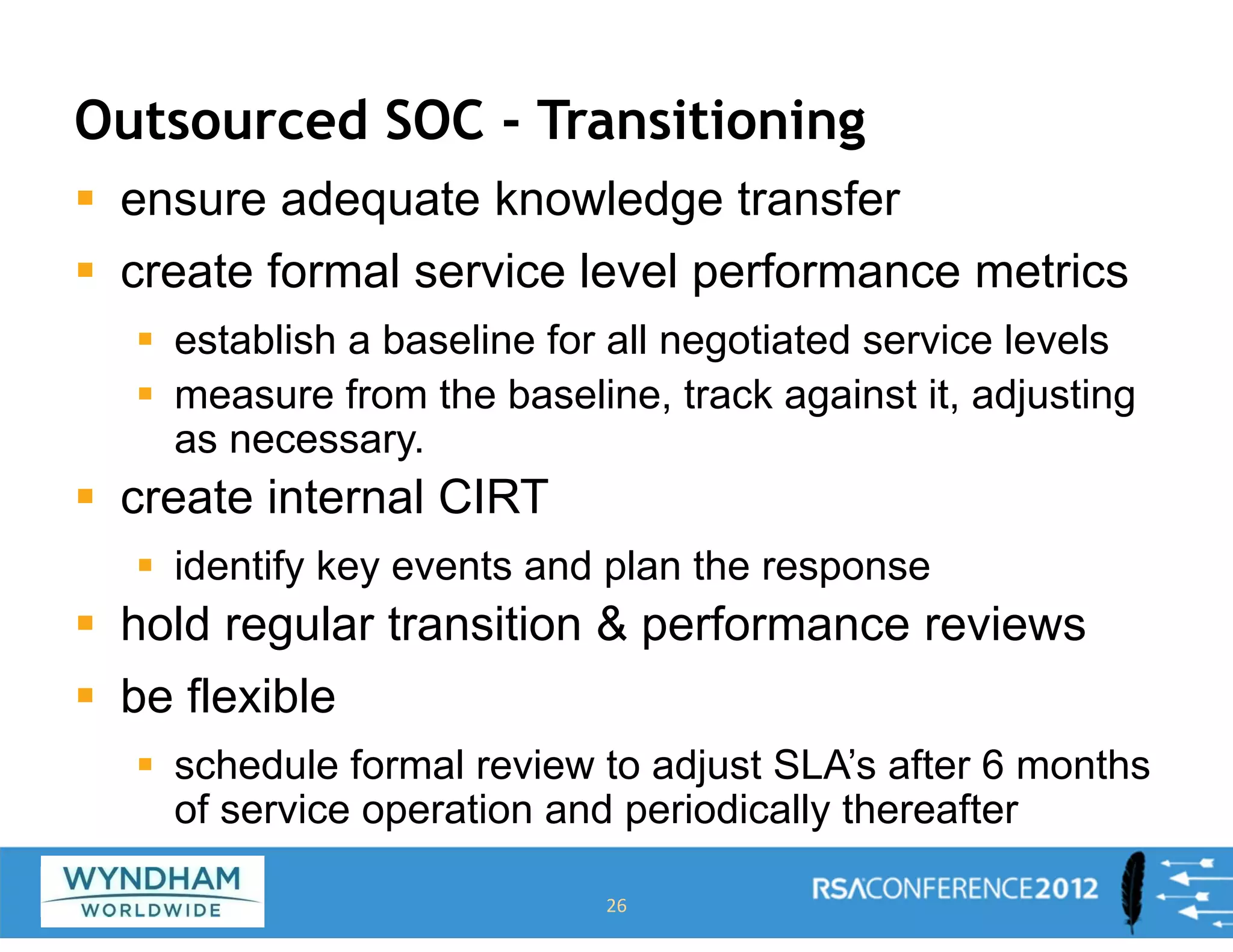 Outsourced SOC - Transitioning
ƒ ensure adequate knowledge transfer
ƒ create formal service level performance metrics
ƒ establish a baseline for all negotiated service levels
ƒ measure from the baseline, track against it, adjusting
as necessary.
ƒ create internal CIRT
ƒ identify key events and plan the response
ƒ hold regular transition & performance reviews
ƒ be flexible
ƒ schedule formal review to adjust SLA’s after 6 months
of service operation and periodically thereafter
26
 