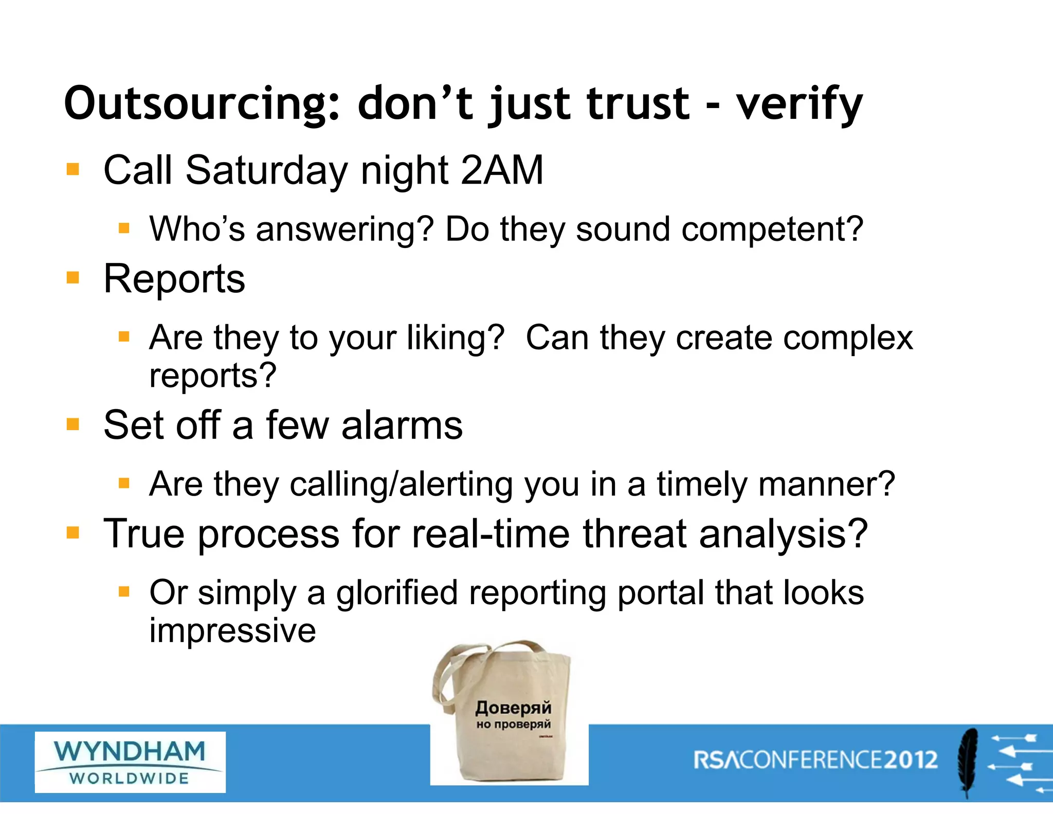 Outsourcing: don’t just trust - verify
ƒ Call Saturday night 2AM
ƒ Who’s answering? Do they sound competent?
ƒ Reports
ƒ Are they to your liking? Can they create complex
reports?
ƒ Set off a few alarms
ƒ Are they calling/alerting you in a timely manner?
ƒ True process for real-time threat analysis?
ƒ Or simply a glorified reporting portal that looks
impressive
28
 