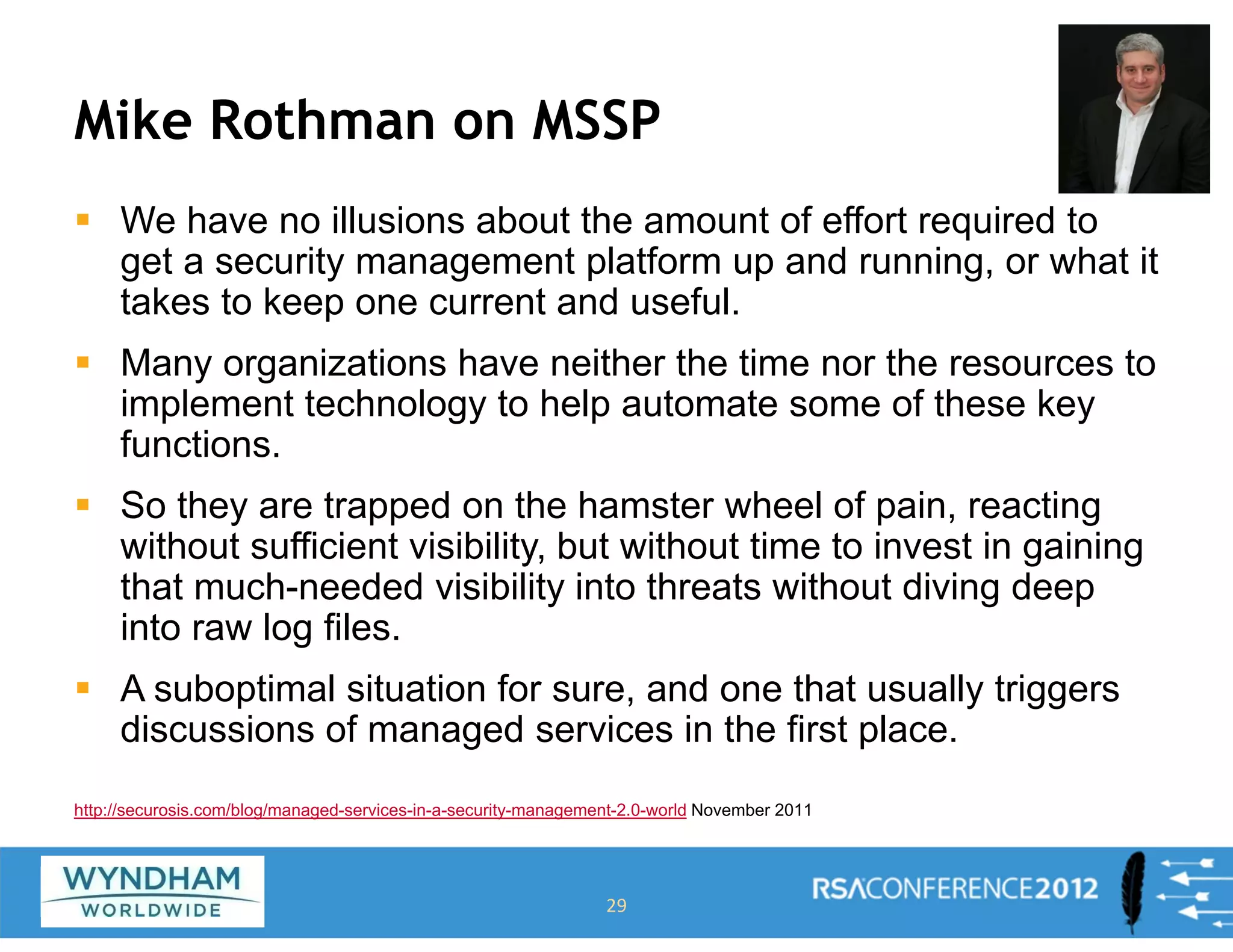Mike Rothman on MSSP
ƒ We have no illusions about the amount of effort required to
get a security management platform up and running, or what it
takes to keep one current and useful.
ƒ Many organizations have neither the time nor the resources to
implement technology to help automate some of these key
functions.
ƒ So they are trapped on the hamster wheel of pain, reacting
without sufficient visibility, but without time to invest in gaining
that much-needed visibility into threats without diving deep
into raw log files.
ƒ A suboptimal situation for sure, and one that usually triggers
discussions of managed services in the first place.
29
http://securosis.com/blog/managed-services-in-a-security-management-2.0-world November 2011
 