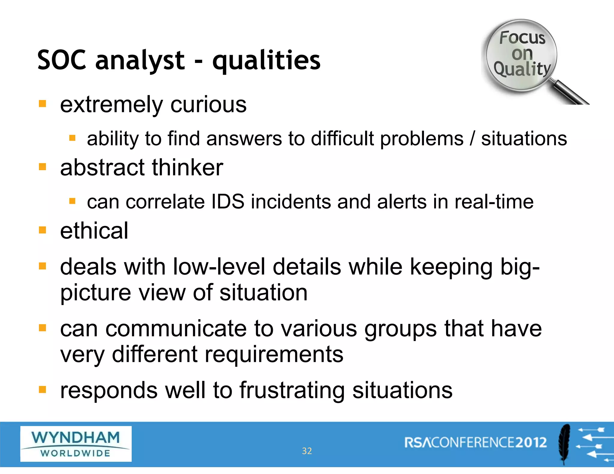 SOC analyst - qualities
ƒ extremely curious
ƒ ability to find answers to difficult problems / situations
ƒ abstract thinker
ƒ can correlate IDS incidents and alerts in real-time
ƒ ethical
ƒ deals with low-level details while keeping big-
picture view of situation
ƒ can communicate to various groups that have
very different requirements
ƒ responds well to frustrating situations
32
 