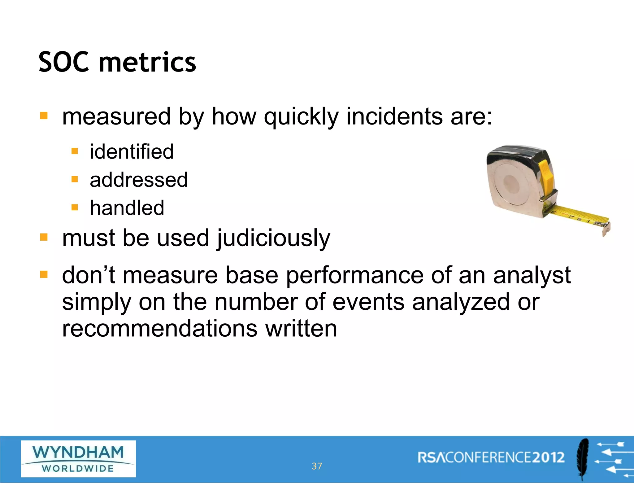 SOC metrics
ƒ measured by how quickly incidents are:
ƒ identified
ƒ addressed
ƒ handled
ƒ must be used judiciously
ƒ don’t measure base performance of an analyst
simply on the number of events analyzed or
recommendations written
37
 