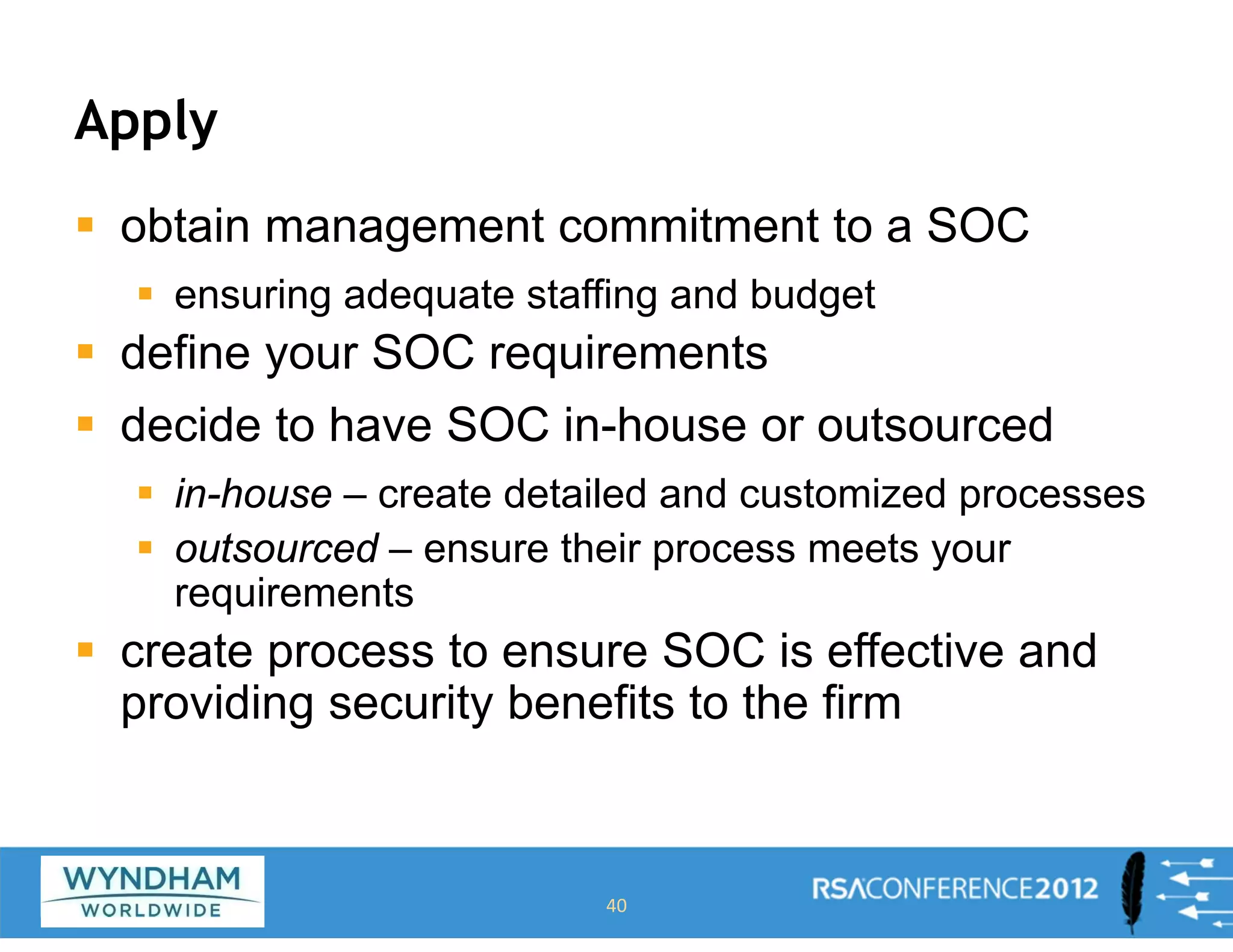 Apply
ƒ obtain management commitment to a SOC
ƒ ensuring adequate staffing and budget
ƒ define your SOC requirements
ƒ decide to have SOC in-house or outsourced
ƒ in-house – create detailed and customized processes
ƒ outsourced – ensure their process meets your
requirements
ƒ create process to ensure SOC is effective and
providing security benefits to the firm
40
 