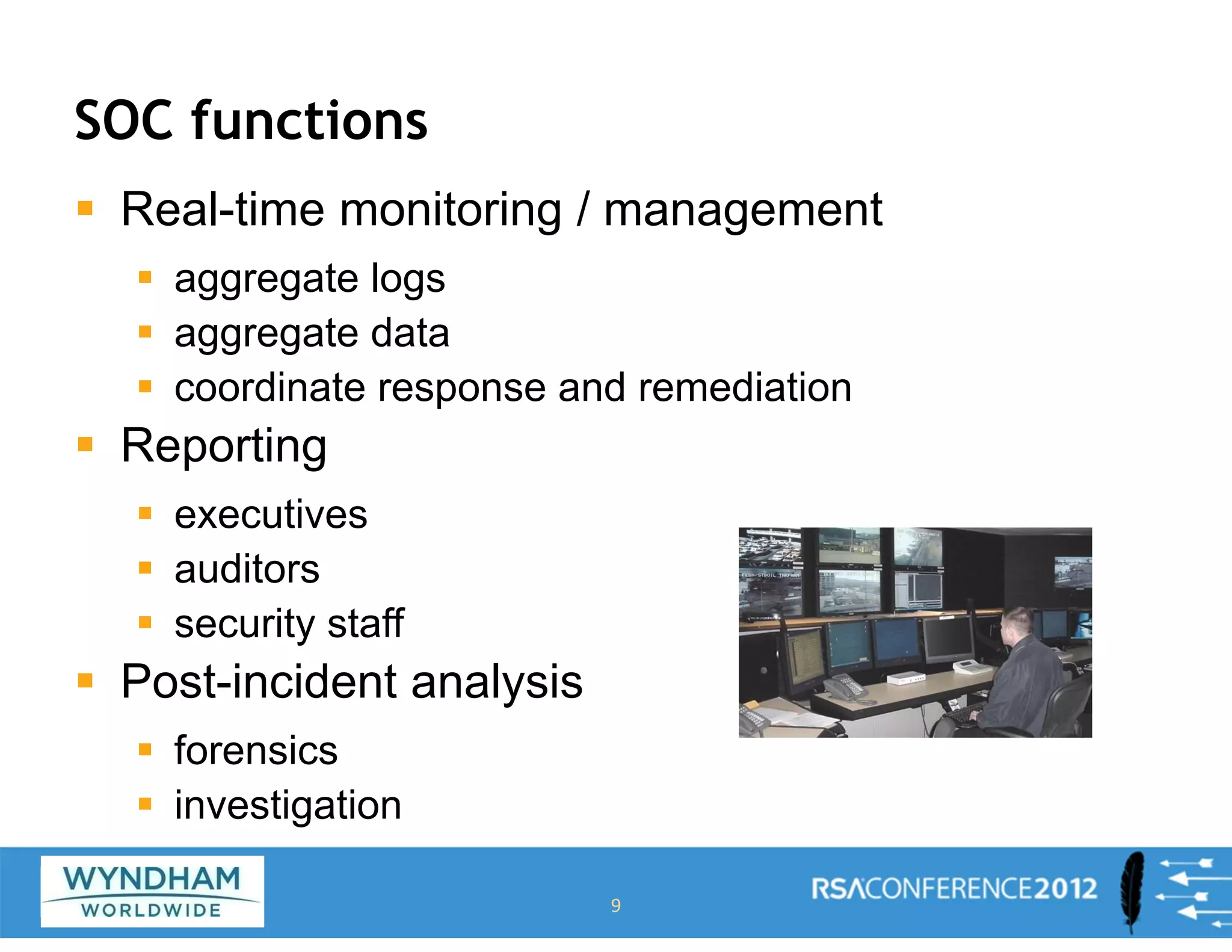 SOC functions
ƒ Real-time monitoring / management
ƒ aggregate logs
ƒ aggregate data
ƒ coordinate response and remediation
ƒ Reporting
ƒ executives
ƒ auditors
ƒ security staff
ƒ Post-incident analysis
ƒ forensics
ƒ investigation
9
 