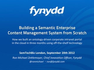 Building a Semantic Enterprise
Content Management System from Scratch
 How	
  we	
  built	
  an	
  ontology-­‐driven	
  corporate	
  intranet	
  portal
 in	
  the	
  cloud	
  in	
  three	
  months	
  using	
  oﬀ-­‐the-­‐shelf	
  technology


          SemTechBiz	
  London,	
  September	
  20th	
  2012
  Ron	
  Michael	
  Ze-lemoyer,	
  Chief	
  Innova6on	
  Oﬃcer,	
  Fynydd
                      @ronmichael	
  ・ron@fynydd.com
 