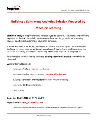 Partners in Software R&D and Engineering




    Building a Sentiment Analytics Solution Powered by
                               Machine Learning

Sentiment analysis or opinion mining helps analyze the opinions, sentiments, and emotions
expressed in the text. It can help you determine how your target audience is reacting
towards a particular happening or your latest campaign.

A sentiment analytics solution, based on machine learning and n-gram can be trained as
deployed for highly accurate sentiment mapping and results. It also enables gauging the
intensity, identifying influencers, and sharing information as per the demographics.

An informative webinar coming up where building a sentiment analysis solution will be
discussed.

Webinar highlights include-

      Sentiment Analysis– Solution Landscape

      Using machine learning to measure campaign effectiveness

      Building a sentiment analytics tool based on machine learning

      Leveraging Big Data technologies

      Case Studies


Date: May 11, 2012 (10 am PT / 1 pm ET)

Registrations at:http://lf1.me/G6/slide

       Measure campaign–effectiveness using near real-time sentiment analytics!



                                www.impetus.com
 