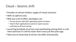 Cloud – Seismic shift
• Provides an almost limitless supply of virtual machines
• With no upfront costs
• With just a bit of effort, developers can
• fire up servers with their operating system of choice
• load in their applications (custom or open-source)
• and they’re off and running.
• Launching hundreds of servers and coordinating among them is a bit
more work but it’s still far easier than it was just few years ago.
• Total cost of ownership of servers has fallen dramatically.
 