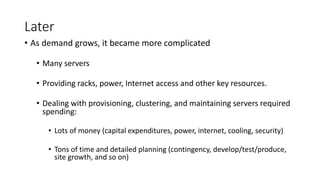 Later
• As demand grows, it became more complicated
• Many servers
• Providing racks, power, Internet access and other key resources.
• Dealing with provisioning, clustering, and maintaining servers required
spending:
• Lots of money (capital expenditures, power, internet, cooling, security)
• Tons of time and detailed planning (contingency, develop/test/produce,
site growth, and so on)
 