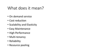 What does it mean?
• On demand service
• Cost reduction
• Scalability and Elasticity
• Easy Maintenance
• High Performance
• Multi-tenancy
• Reliability
• Resource pooling
 