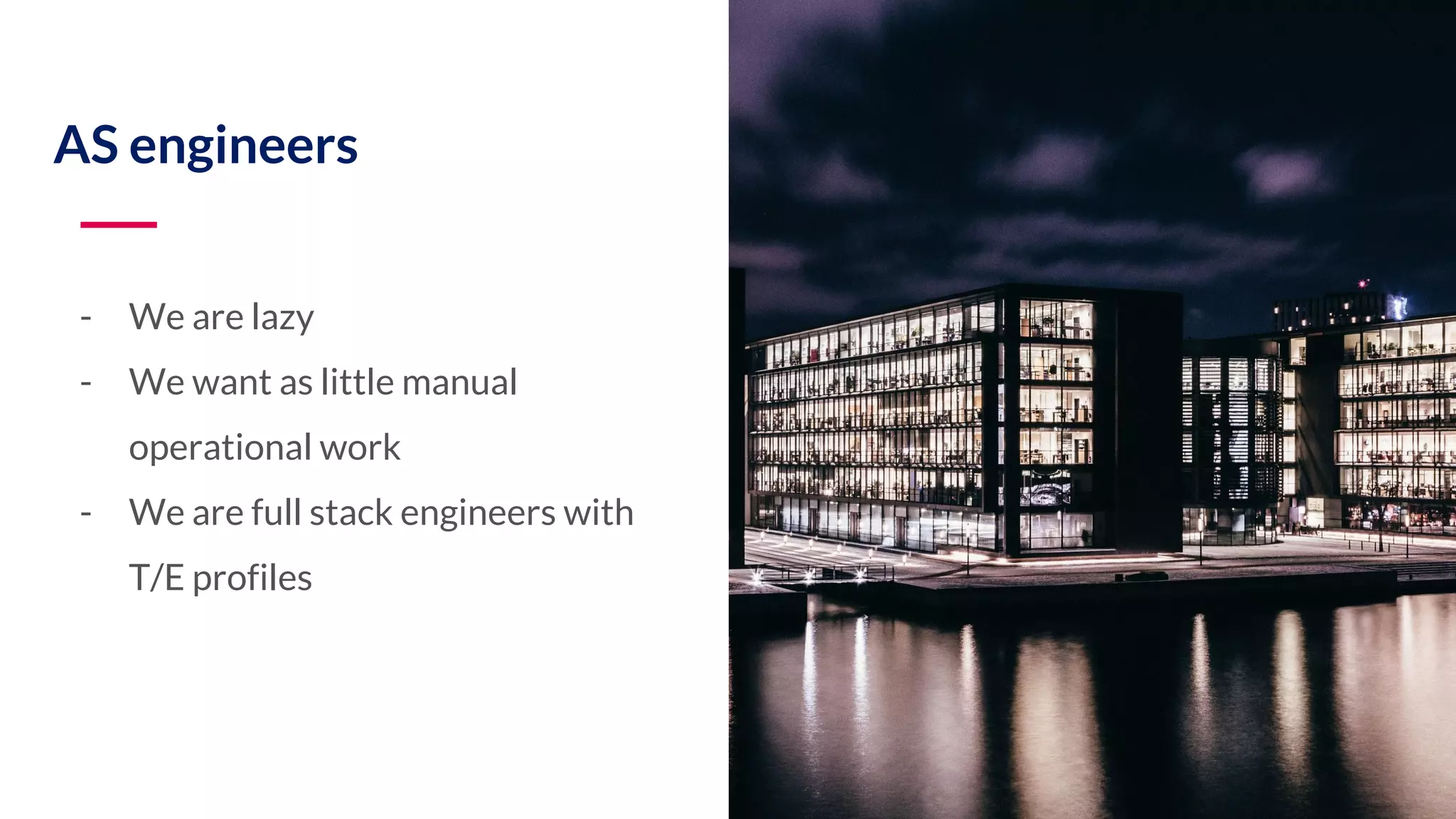 - We are lazy - We want as little manual operational work - We are full stack engineers with T/E profiles AS engineers 