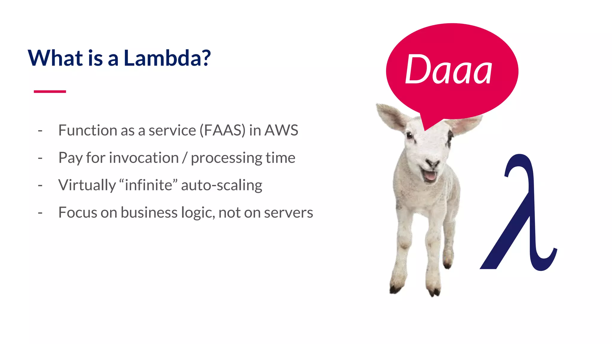 What is a Lambda? - Function as a service (FAAS) in AWS - Pay for invocation / processing time - Virtually “infinite” auto-scaling - Focus on business logic, not on servers Daaa! 