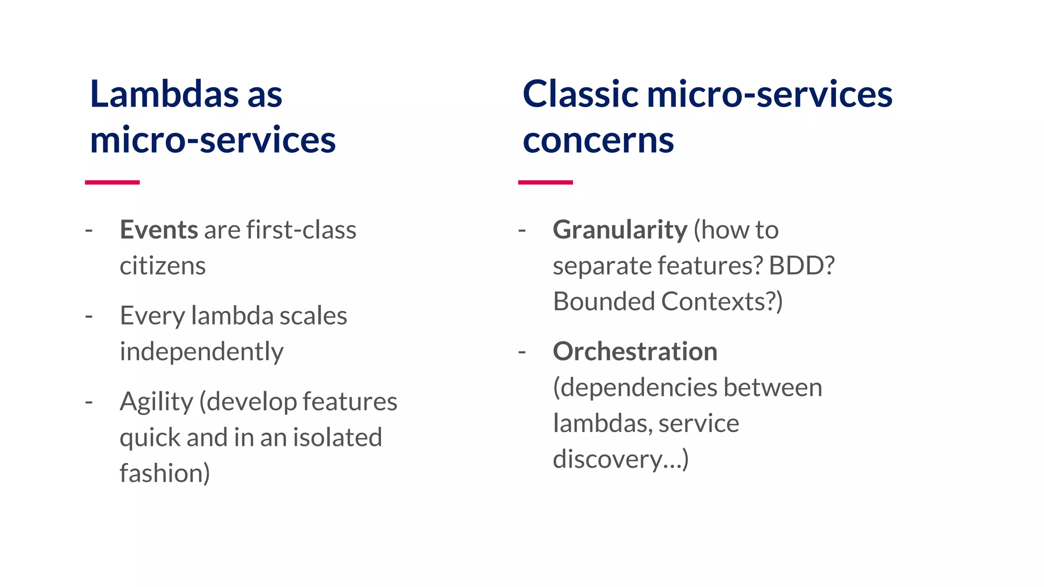 Lambdas as micro-services - Events are first-class citizens - Every lambda scales independently - Agility (develop features quick and in an isolated fashion) Classic micro-services concerns - Granularity (how to separate features? BDD? Bounded Contexts?) - Orchestration (dependencies between lambdas, service discovery…) 