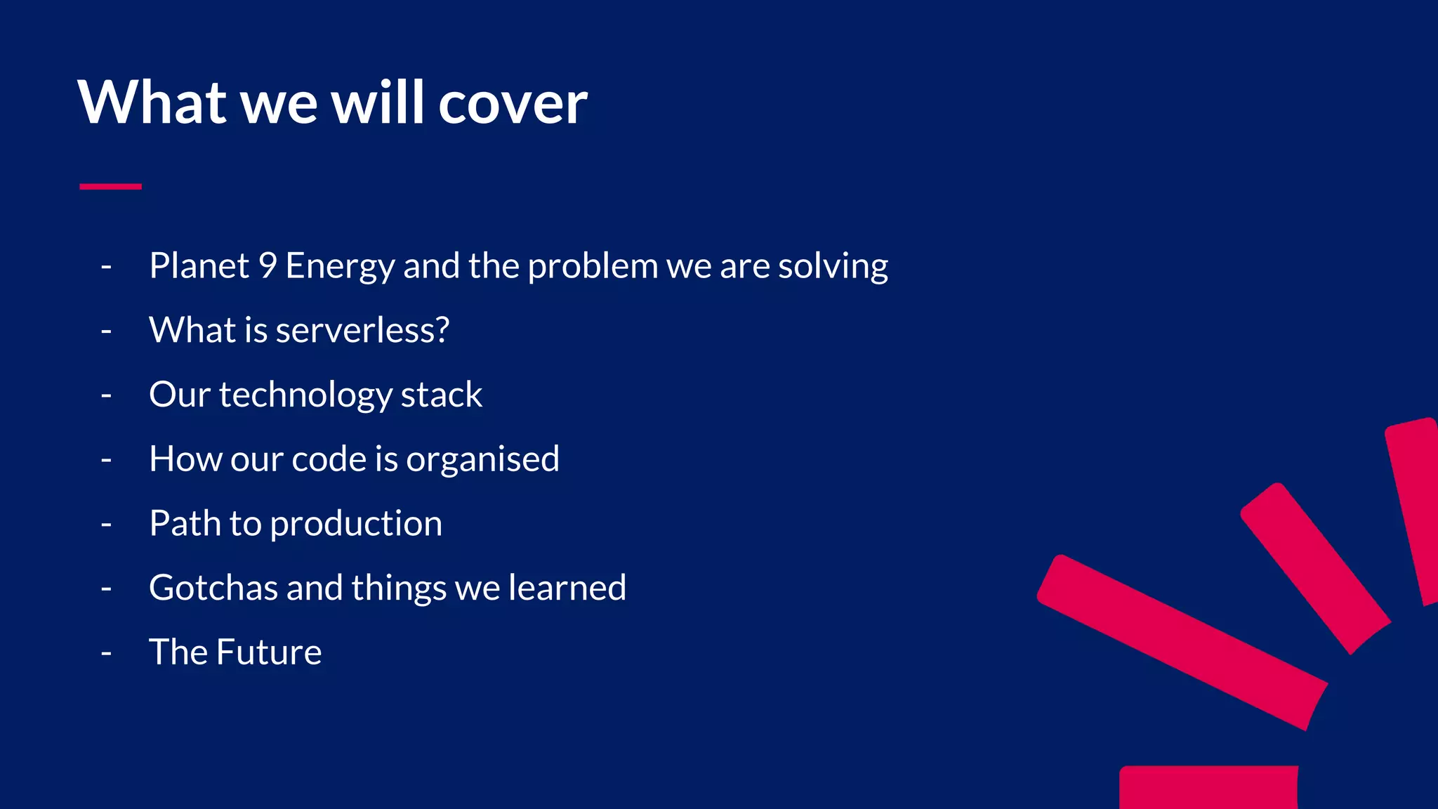 What we will cover - Planet 9 Energy and the problem we are solving - What is serverless? - Our technology stack - How our code is organised - Path to production - Gotchas and things we learned - The Future 