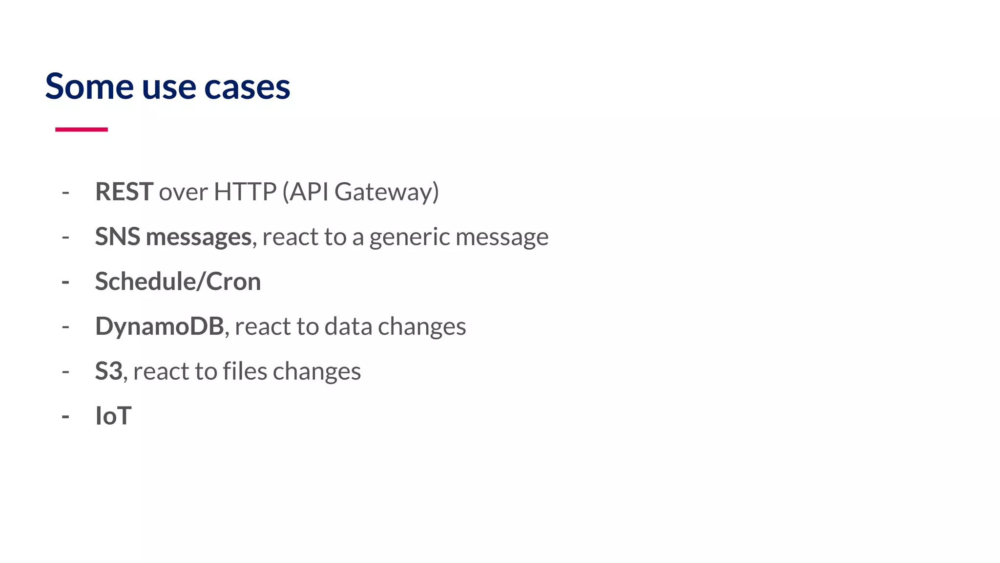 Some use cases - REST over HTTP (API Gateway) - SNS messages, react to a generic message - Schedule/Cron - DynamoDB, react to data changes - S3, react to files changes - IoT 