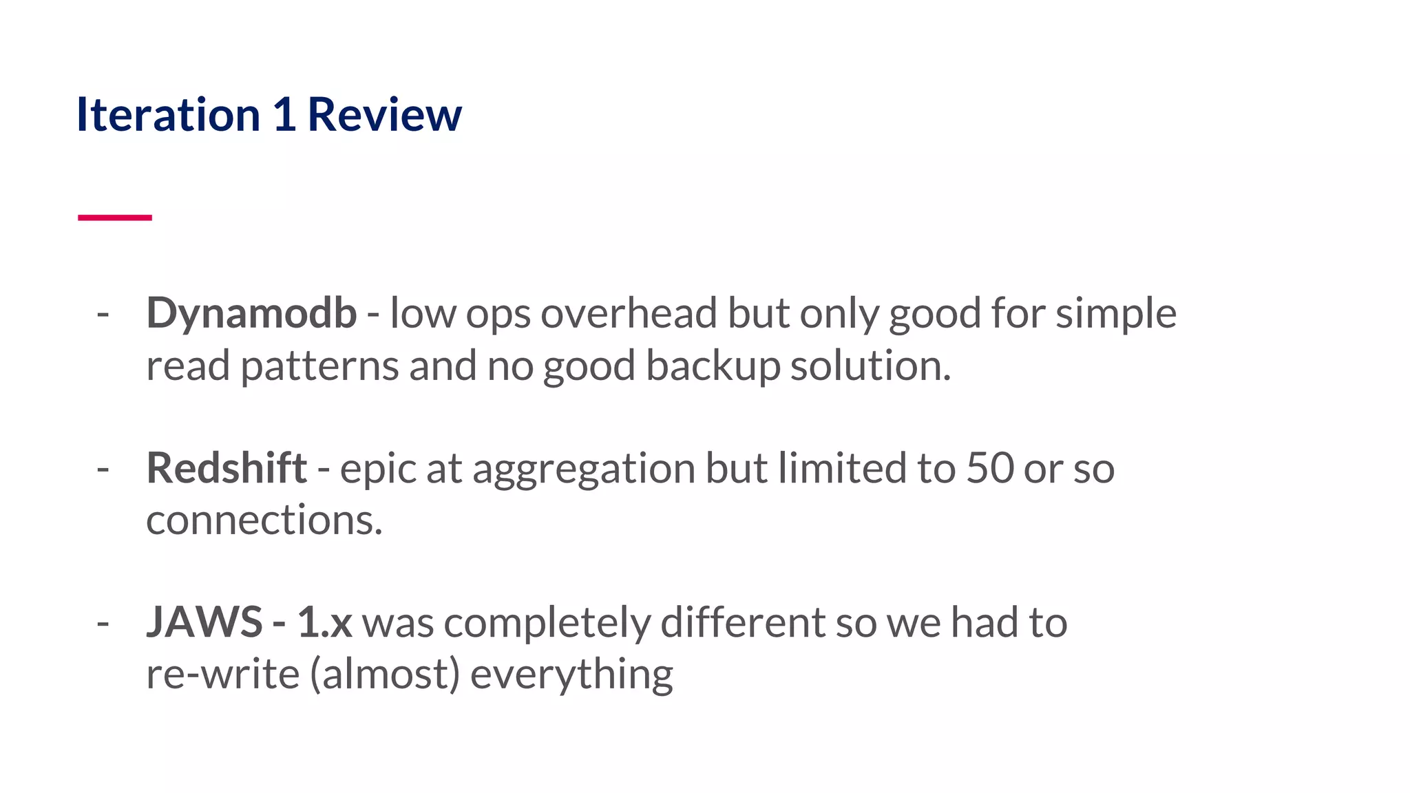 Iteration 1 Review - Dynamodb - low ops overhead but only good for simple read patterns and no good backup solution. - Redshift - epic at aggregation but limited to 50 or so connections. - JAWS - 1.x was completely different so we had to re-write (almost) everything 
